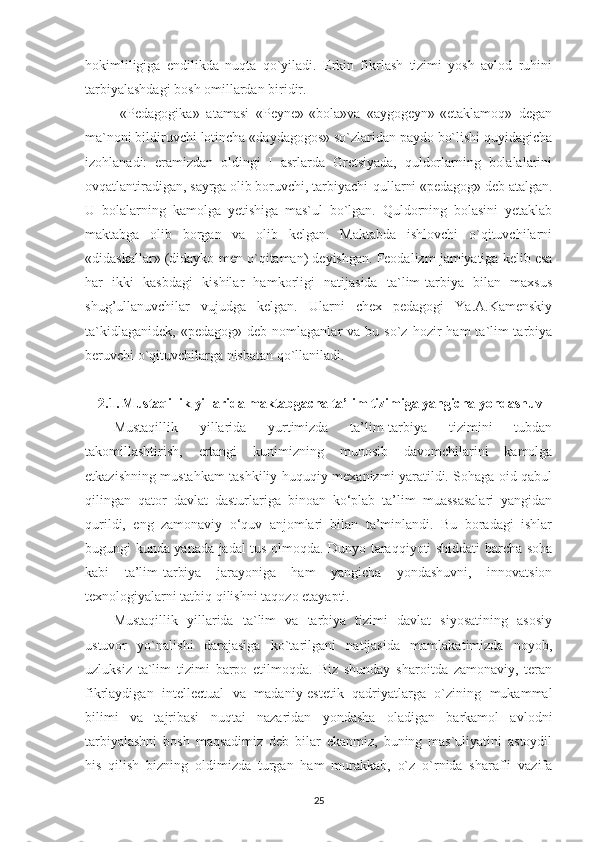 hokimliligiga   endilikda   nuqta   qo`yiladi.   Erkin   fikrlash   tizimi   yosh   avlod   ruhini
tarbiyalashdagi bosh omillardan biridir.
  «Pedagogika»   atamasi   «Peyne»-«bola»va   «aygogeyn»-«etaklamoq»   degan
ma`noni bildiruvchi lotincha «daydagogos» so`zlaridan paydo bo`lishi quyidagicha
izohlanadi:   eramizdan   oldingi   I   asrlarda   Gretsiyada,   quldorlarning   bolalalarini
ovqatlantiradigan, sayrga olib boruvchi, tarbiyachi-qullarni «pedagog» deb atalgan.
U   bolalarning   kamolga   yetishiga   mas`ul   bo`lgan.   Quldorning   bolasini   yetaklab
maktabga   olib   borgan   va   olib   kelgan.   Maktabda   ishlovchi   o`qituvchilarni
«didaskallar» (didayko-men o`qitaman) deyishgan. Feodalizm jamiyatiga kelib esa
har   ikki   kasbdagi   kishilar   hamkorligi   natijasida   ta`lim-tarbiya   bilan   maxsus
shug’ullanuvchilar   vujudga   kelgan.   Ularni   chex   pedagogi   Ya.A.Kamenskiy
ta`kidlaganidek,   «pedagog»  deb  nomlaganlar  va  bu  so`z  hozir  ham  ta`lim-tarbiya
beruvchi o`qituvchilarga nisbatan qo`llaniladi.
2.1. Mustaqillik yillarida maktabgacha ta’lim tizimiga yangicha yondashuv  
Mustaqillik   yillarida   yurtimizda   ta’lim-tarbiya   tizimini   tubdan
takomillashtirish,   ertangi   kunimizning   munosib   davomchilarini   kamolga
etkazishning mustahkam tashkiliy-huquqiy mexanizmi yaratildi. Sohaga oid qabul
qilingan   qator   davlat   dasturlariga   binoan   ko‘plab   ta’lim   muassasalari   yangidan
qurildi,   eng   zamonaviy   o‘quv   anjomlari   bilan   ta’minlandi.   Bu   boradagi   ishlar
bugungi kunda yanada jadal tus olmoqda. Dunyo taraqqiyoti shiddati barcha soha
kabi   ta’lim-tarbiya   jarayoniga   ham   yangicha   yondashuvni,   innovatsion
texnologiyalarni tatbiq qilishni taqozo etayapti.
Mustaqillik   yillarida   ta`lim   va   tarbiya   tizimi   davlat   siyosatining   asosiy
ustuvor   yo`nalishi   darajasiga   ko`tarilgani   natijasida   mamlakatimizda   noyob,
uzluksiz   ta`lim   tizimi   barpo   etilmoqda.   Biz   shunday   sharoitda   zamonaviy,   teran
fikrlaydigan   intellectual   va   madaniy-estetik   qadriyatlarga   o`zining   mukammal
bilimi   va   tajribasi   nuqtai   nazaridan   yondasha   oladigan   barkamol   avlodni
tarbiyalashni   bosh   maqsadimiz   deb   bilar   ekanmiz,   buning   mas`uliyatini   astoydil
his   qilish   bizning   oldimizda   turgan   ham   murakkab,   o`z   o`rnida   sharafli   vazifa
25 