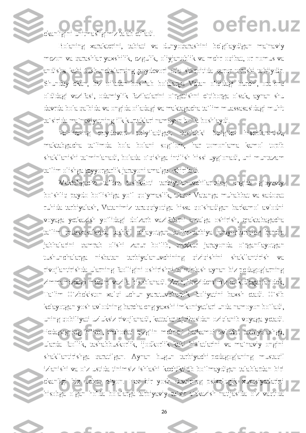 ekanligini unitmasligimiz talab etiladi.
Bolaning   xarakterini,   tabiati   va   dunyoqarashini   belgilaydigan   ma`naviy
mezon   va   qarashlar-yaxshilik,   ezgulik,   oliyjanoblik   va   mehr-oqibat,   or-nomus   va
andisha   kabi   tushunchalarning   poydevori   oila   sharoitida   qaror   topishi   tabiiydir.
Shunday   ekan,   biz   oiladan   boshlab   bolalarga   Vatan   oldidagi   burchi,   ota-ona
oldidagi   vazifasi,   odamiylik   fazilatlarini   o`rgatishni   e`tiborga   olsak,   aynan   shu
davrda bola qalbida va ongida oiladagi va maktagacha ta`lim muassasasidagi muhit
ta`sirida ma`naviyatning ilk kurtaklari namoyon bo`la boshlaydi.
Ta`limning   poydevori   qo`yiladigan   dastlabki   bo`g`ini   hisoblanmish,
maktabgacha   ta`limda   bola   bolani   sog`lom,   har   tomonlama   kamol   topib
shakllanishi   ta`minlanadi,  bolada   o`qishga   intilish   hissi   uyg`onadi,  uni  muntazam
ta`lim olishga tayyorgarlik jarayoni amalga oshiriladi. 
Maktabgacha   ta’lim   tashkiloti   tarbiyalanuvchilarining   ongida   g`oyaviy
bo`shliq   paydo   bo`lishiga   yo`l   qo`ymaslik,   ularni   Vatanga   muhabbat   va   sadoqat
ruhida   tarbiyalash,   Vatanimiz   taraqqiyotiga   hissa   qo`shadigan   barkamol   avlodni
voyaga   yetkazish   yo`lidagi   dolzarb   vazifalarni   amalga   oshirish,   maktabagacha
ta`lim   muassasalarida   tashkil   etilayotgan   ta`lim-tarbiya   jarayonlarining   barcha
jabhalarini   qamrab   olishi   zarur   bo`lib,   mazkur   jarayonda   o`rganilayotgan
tushunchalarga   nisbatan   tarbiyalanuvchining   qiziqishini   shakllantirish   va
rivojlantirishda ularning faolligini oshirishni ta`minlash aynan biz pedagoglarning
zimmamizdagi  muhim  vazifa hisoblanadi. Zero, Prezidentimiz ta`kidlaganlaridek,
Ta`lim   O`zbekiston   xalqi   uchun   yaratuvchanlik   faoliyatini   baxsh   etadi.   O`sib
kelayotgan yosh avlodning barcha eng yaxshi imkoniyatlari unda namoyon bo`ladi,
uning qobiliyati uzluksiz rivojlanadi, kattalar tajribasidan oziqlanib voyaga yetadi.
Pedagogning   bilimi,   mahorati   qizg`in   mehnati   barkamol   avlodni   tarbiyalashga,
ularda   faollik,   tashabbuskorlik,   ijodkorlik   kabi   hislatlarini   va   ma`naviy   ongini
shakllantirishga   qaratilgan.   Aynan   bugun   tarbiyachi-pedagoglaning   mustaqil
izlanishi   va   o`z   ustida   tinimsiz   ishlashi   kechiktirib   bo`lmaydigan   talablardan   biri
ekanligi   biz   uchun   a`yon.   Har   bir   yosh   davrining   psixologik   xususiyatlarini
hisobga   olgan   holda   bolalarga   tarbiyaviy   ta`sir   o`tkazish   natijasida   o`z   vaqtida
26 