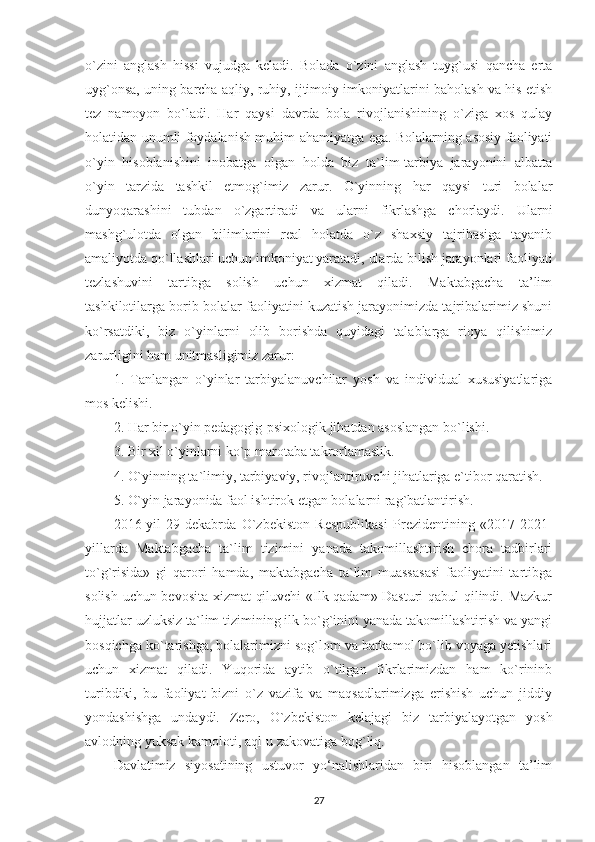 o`zini   anglash   hissi   vujudga   keladi.   Bolada   o`zini   anglash   tuyg`usi   qancha   erta
uyg`onsa, uning barcha aqliy, ruhiy, ijtimoiy imkoniyatlarini baholash va his etish
tez   namoyon   bo`ladi.   Har   qaysi   davrda   bola   rivojlanishining   o`ziga   xos   qulay
holatidan unumli foydalanish muhim ahamiyatga ega. Bolalarning asosiy faoliyati
o`yin   hisoblanishini   inobatga   olgan   holda   biz   ta`lim-tarbiya   jarayonini   albatta
o`yin   tarzida   tashkil   etmog`imiz   zarur.   O`yinning   har   qaysi   turi   bolalar
dunyoqarashini   tubdan   o`zgartiradi   va   ularni   fikrlashga   chorlaydi.   Ularni
mashg`ulotda   olgan   bilimlarini   real   holatda   o`z   shaxsiy   tajribasiga   tayanib
amaliyotda qo`llashlari uchun imkoniyat yaratadi, ularda bilish jarayonlari faoliyati
tezlashuvini   tartibga   solish   uchun   xizmat   qiladi.   Maktabgacha   ta’lim
tashkilotilarga borib bolalar faoliyatini kuzatish jarayonimizda tajribalarimiz shuni
ko`rsatdiki,   biz   o`yinlarni   olib   borishda   quyidagi   talablarga   rioya   qilishimiz
zarurligini ham unitmasligimiz zarur:
1.   Tanlangan   o`yinlar   tarbiyalanuvchilar   yosh   va   individual   xususiyatlariga
mos kelishi.
2. Har bir o`yin pedagogig-psixologik jihatdan asoslangan bo`lishi.
3. Bir xil o`yinlarni ko`p marotaba takrorlamaslik.
4. O`yinning ta`limiy, tarbiyaviy, rivojlantiruvchi jihatlariga e`tibor qaratish.
5. O`yin jarayonida faol ishtirok etgan bolalarni rag`batlantirish.
2016-yil   29-dekabrda   O`zbekiston   Respublikasi   Prezidentining   «2017-2021-
yillarda   Maktabgacha   ta`lim   tizimini   yanada   takomillashtirish   chora   tadbirlari
to`g`risida»   gi   qarori   hamda,   maktabgacha   ta`lim   muassasasi   faoliyatini   tartibga
solish uchun bevosita xizmat  qiluvchi «Ilk qadam» Dasturi qabul qilindi. Mazkur
hujjatlar uzluksiz ta`lim tizimining ilk bo`g`inini yanada takomillashtirish va yangi
bosqichga ko`tarishga, bolalarimizni sog`lom va barkamol bo`lib voyaga yetishlari
uchun   xizmat   qiladi.   Yuqorida   aytib   o`tilgan   fikrlarimizdan   ham   ko`rininb
turibdiki,   bu   faoliyat   bizni   o`z   vazifa   va   maqsadlarimizga   erishish   uchun   jiddiy
yondashishga   undaydi.   Zero,   O`zbekiston   kelajagi   biz   tarbiyalayotgan   yosh
avlodning yuksak kamoloti, aql-u zakovatiga bog`liq.
Davlatimiz   siyosatining   ustuvor   yo‘nalishlaridan   biri   hisoblangan   ta’lim
27 