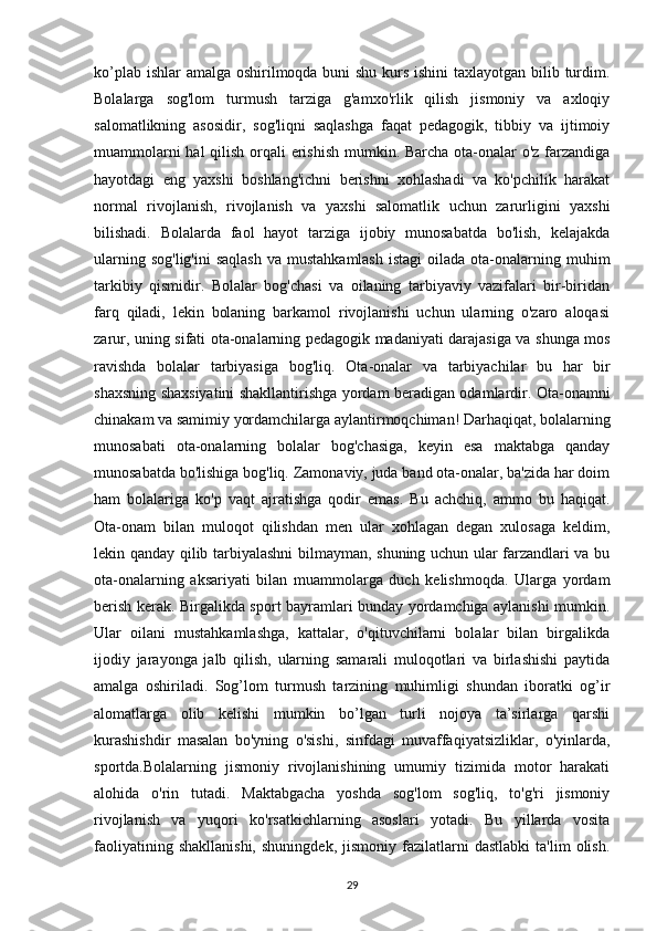 ko’plab ishlar  amalga oshirilmoqda buni shu kurs ishini  taxlayotgan bilib turdim.
Bolalarga   sog'lom   turmush   tarziga   g'amxo'rlik   qilish   jismoniy   va   axloqiy
salomatlikning   asosidir,   sog'liqni   saqlashga   faqat   pedagogik,   tibbiy   va   ijtimoiy
muammolarni  hal  qilish orqali  erishish mumkin. Barcha ota-onalar o'z farzandiga
hayotdagi   eng   yaxshi   boshlang'ichni   berishni   xohlashadi   va   ko'pchilik   harakat
normal   rivojlanish,   rivojlanish   va   yaxshi   salomatlik   uchun   zarurligini   yaxshi
bilishadi.   Bolalarda   faol   hayot   tarziga   ijobiy   munosabatda   bo'lish,   kelajakda
ularning  sog'lig'ini  saqlash   va mustahkamlash  istagi  oilada  ota-onalarning  muhim
tarkibiy   qismidir.   Bolalar   bog'chasi   va   oilaning   tarbiyaviy   vazifalari   bir-biridan
farq   qiladi,   lekin   bolaning   barkamol   rivojlanishi   uchun   ularning   o'zaro   aloqasi
zarur, uning sifati ota-onalarning pedagogik madaniyati darajasiga va shunga mos
ravishda   bolalar   tarbiyasiga   bog'liq.   Ota-onalar   va   tarbiyachilar   bu   har   bir
shaxsning shaxsiyatini shakllantirishga yordam beradigan odamlardir. Ota-onamni
chinakam va samimiy yordamchilarga aylantirmoqchiman! Darhaqiqat, bolalarning
munosabati   ota-onalarning   bolalar   bog'chasiga,   keyin   esa   maktabga   qanday
munosabatda bo'lishiga bog'liq. Zamonaviy, juda band ota-onalar, ba'zida har doim
ham   bolalariga   ko'p   vaqt   ajratishga   qodir   emas.   Bu   achchiq,   ammo   bu   haqiqat.
Ota-onam   bilan   muloqot   qilishdan   men   ular   xohlagan   degan   xulosaga   keldim,
lekin qanday qilib tarbiyalashni bilmayman, shuning uchun ular farzandlari va bu
ota-onalarning   aksariyati   bilan   muammolarga   duch   kelishmoqda.   Ularga   yordam
berish kerak. Birgalikda sport bayramlari bunday yordamchiga aylanishi mumkin.
Ular   oilani   mustahkamlashga,   kattalar,   o'qituvchilarni   bolalar   bilan   birgalikda
ijodiy   jarayonga   jalb   qilish,   ularning   samarali   muloqotlari   va   birlashishi   paytida
amalga   oshiriladi.   Sog’lom   turmush   tarzining   muhimligi   shundan   iboratki   og’ir
alomatlarga   olib   kelishi   mumkin   bo’lgan   turli   nojoya   ta’sirlarga   qarshi
kurashishdir   masalan   bo'yning   o'sishi,   sinfdagi   muvaffaqiyatsizliklar,   o'yinlarda,
sportda.Bolalarning   jismoniy   rivojlanishining   umumiy   tizimida   motor   harakati
alohida   o'rin   tutadi.   Maktabgacha   yoshda   sog'lom   sog'liq,   to'g'ri   jismoniy
rivojlanish   va   yuqori   ko'rsatkichlarning   asoslari   yotadi.   Bu   yillarda   vosita
faoliyatining   shakllanishi,   shuningdek,   jismoniy   fazilatlarni   dastlabki   ta'lim   olish.
29 