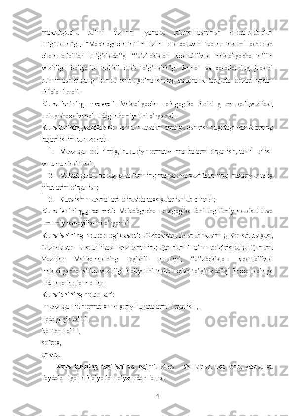 maktabgacha   ta’lim   tizimini   yanada   takomillashtirish   chora-tadbirlari
to’g’tisida”gi,     “Maktabgacha   ta’lim   tizimi   boshqaruvini   tubdan   takomillashtirish
chora-tadbirlari   to’g’risida”gi   “O’zbekiston   Respublikasi   maktabgacha   ta’lim
vazirligi   faoliyatini   tashkil   etish   to’g’risida”gi   farmon   va   qarorlarning   ijrosini
ta’minlash   bugungi   kunda  ushbu   yo’nalishning   qanchalik   darajada  dolzarbligidan
dalolat beradi.
Kurs   ishining   maqsadi :   Maktabgacha   pedagogika   fanining   maqsadi,vazifasi,
uning shaxs kamolotidagi ahamiyatini o’rganish.
Kurs ishining vazifalari:  Ushbu maqsadni amalga oshirish quyidagi vazifalarning
bajarilishini taqozo etdi:
1. Mavzuga   oid   ilmiy, huquqiy-normativ   manbalarni o`rganish, tahlil   qilish
va umumlashtirish;
2. Maktabgacha pedagogika fanining maqsad va vazifalarining  nazariy-amaliy
jihatlarini o’rganish;
3. Kurs ishi materiallari doirasida tavsiyalar ishlab chiqish;
Kurs   ishining   predmeti:   Maktabgacha   pedagogika   fanining   ilmiy   asoslarini   va
umumiy tamoyillarini o’rganish.
Kurs ishining metodologik asosi:   O‘zbekiston  Respublikasining  Konstitutsiyasi,
O’zbekiston  Respublikasi  Prezidentining Qarorlari  “Ta’lim  to‘g‘risida”gi  Qonuni,
Vazirlar   Mahkamasining   tegishli   qarorlari,   “O’zbekiston   Respublikasi
maktabgacha ta’lim  vazirligi  faoliyatini  tashkil  etish to’g’risida”gi  farmon,sohaga
oid qarorlar,farmonlar.
Kurs ishining metodlari :
-mavzuga oid normativ me’yoriy hujjatalarni o’rganish , 
pedagogik tahlil, 
kontent tahlil, 
so’rov,
anketa.
Kurs   ishining   tuzilishi   va   hajmi .   Kurs     ishi   kirish,   ikki   bob,   xulosa   va
foydalanilgan adabiyotlar ro’yxatidan iborat.
4 