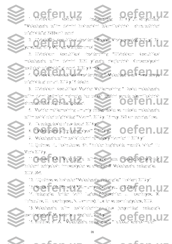 1. O’zbekiston   Respublikasi   Prezidentining   2018-yil,30-sentyabrdagi
“Maktabgacha   ta’lim   tizimini   boshqarishni   takomillashtirish     chora-tadbirlari
to’g’risida”gi 3955sonli qarori
2. O’zbekiston   Respublikasi   Prezidenti   Shavkat   Mirziyoyevning   2020-yil   29-
yanvardagi Oliy Majlisga Murojaatnomasi
3. O zbekiston   Respublikasi   Prezidentining   “O zbekiston   Respublikasiʼ ʼ
maktabgacha   ta lim   tizimini   2030   yilgacha   rivojlantirish   Kontseptsiyasini	
ʼ
tasdiqlash to g risida” gi qarori. 2020 y 8 may.	
ʼ ʼ
4. O zbekiston   Respublikasi   Prezidentining   “   Maktabgacha   ta lim   va   tarbiya	
ʼ ʼ
to g risida gi qonuni. 2019 y.16 dekabr.	
ʼ ʼ
5. O zbekiston   Respublikasi   Vazirlar   Mahkamasining   “   Davlat   maktabgacha	
ʼ
ta lim   tizimi   hodimlari   mehnatiga   haq   to lash   tartibini   yanada   takomillashtirish	
ʼ ʼ
chora-tadbirlari to g risida.”gi qarori.	
ʼ ʼ
6. Vazirlar   mahkamasining   Umumiy   tipdagi   davlat   va   nodavlat   maktabgacha
ta lim tashkilotlari to g risidagi “Nizom”. 2019 y. 13 may. 392-son qaroriga ilova.	
ʼ ʼ ʼ
7. Ilk qadam davlat o‘quv dasturi 2018 yil 
8. “Maktabgacha ta’lim konsepsiyasi” T-2017-yil
9. Maktabgacha ta’lim tashkilotlarini namunaviy nizomlari T-2018-yil
10. Qodirova   F.,   Tashpulatova   Sh.   “Bolalar   bog’chasida   metodik   ishlar”– Т .:
Voris 2017 y.
11. Ezopova   S.A.   Maktabgacha   ta'lim   yoki   katta   maktabgacha   yoshdagi
bolalarni   tarbiyalash:   innovatsiyalar   va   an'analar   //   Maktabgacha   pedagogika.   -
2007.-№6.
12. F.Qodirova va boshqalar “Maktabgacha pedagogika” Toshkent 2019 yil  
13. Ivanov P.I., Zuffarova M.E. Umumiy psixologiya., T., 2008 yil
14. Pedagogika   fanidan   izohli   lug‘at.   (Tuzuvchilar:   J.   Hasanboyev,   X.
To‘raqulov, O. Hasanboyeva, N. Usmonov). Т ., «Fan va texnologiyalar», 2009.
15. Maktabgacha   ta'lim   tashkilotlarining   o'quv   jarayonidagi   pedagogik
texnologiyalar / I.V. Rudenko. - Togliatti, 2006 yil.
16. Sodiqova   SH.A.   “Maktabgacha   pedagogika”,   “Tafakkur   sarchashmalari”   -
31 