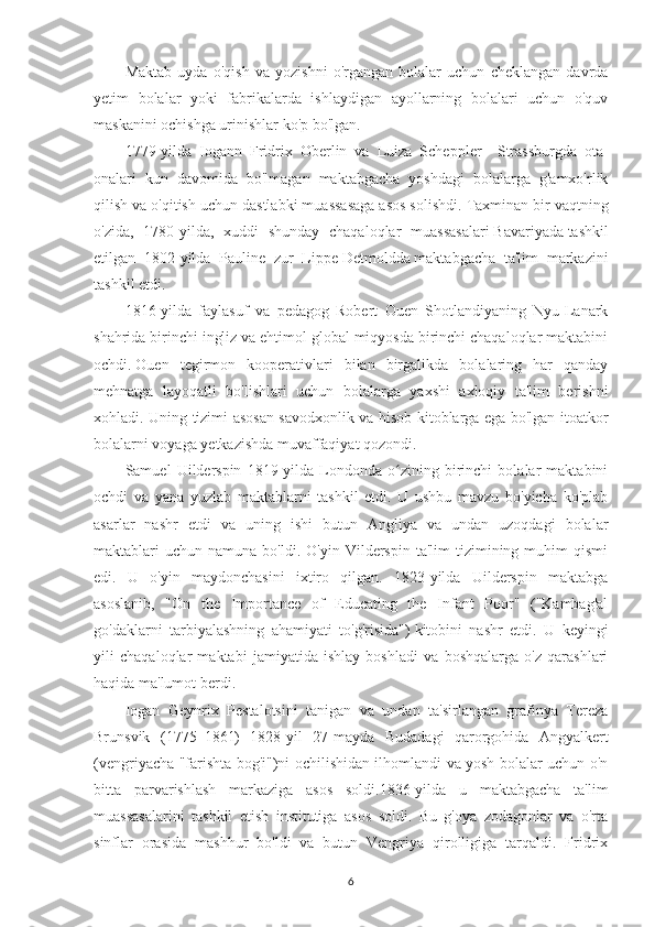 Maktab   uyda   o'qish   va   yozishni   o'rgangan   bolalar   uchun   cheklangan   davrda
yetim   bolalar   yoki   fabrikalarda   ishlaydigan   ayollarning   bolalari   uchun   o'quv
maskanini ochishga urinishlar ko'p bo'lgan.
1779-yilda   Iogann   Fridrix   Oberlin   va   Luiza   Scheppler     Strassburgda   ota-
onalari   kun   davomida   bo'lmagan   maktabgacha   yoshdagi   bolalarga   g'amxo'rlik
qilish va o'qitish uchun dastlabki muassasaga asos solishdi.   Taxminan bir vaqtning
o'zida,   1780-yilda,   xuddi   shunday   chaqaloqlar   muassasalari   Bavariyada   tashkil
etilgan   1802-yilda   Pauline   zur   Lippe   Detmoldda   maktabgacha   ta'lim   markazini
tashkil etdi.
1816-yilda   faylasuf   va   pedagog   Robert   Ouen   Shotlandiyaning   Nyu-Lanark
shahrida birinchi ingliz va ehtimol global miqyosda birinchi chaqaloqlar maktabini
ochdi.   Ouen   tegirmon   kooperativlari   bilan   birgalikda   bolalaring   har   qanday
mehnatga   layoqatli   bo'lishlari   uchun   bolalarga   yaxshi   axloqiy   ta'lim   berishni
xohladi. Uning tizimi asosan savodxonlik va hisob-kitoblarga ega bo'lgan itoatkor
bolalarni voyaga yetkazishda muvaffaqiyat qozondi. 
Samuel   Uilderspin   1819-yilda   Londonda   o zining   birinchi   bolalar   maktabiniʻ
ochdi   va   yana   yuzlab   maktablarni   tashkil   etdi.   U   ushbu   mavzu   bo'yicha   ko'plab
asarlar   nashr   etdi   va   uning   ishi   butun   Angliya   va   undan   uzoqdagi   bolalar
maktablari   uchun  namuna  bo'ldi.  O'yin  Vilderspin  ta'lim  tizimining  muhim   qismi
edi.   U   o'yin   maydonchasini   ixtiro   qilgan.   1823-yilda   Uilderspin   maktabga
asoslanib,   "On   the   Importance   of   Educating   the   Infant   Poor"   ("Kambag'al
go'daklarni   tarbiyalashning   ahamiyati   to'g'risida")   kitobini   nashr   etdi.   U   keyingi
yili   chaqaloqlar   maktabi   jamiyatida   ishlay   boshladi   va   boshqalarga   o'z   qarashlari
haqida ma'lumot berdi. 
Iogan   Geynrix   Pestalotsini   tanigan   va   undan   ta'sirlangan   grafinya   Tereza
Brunsvik   (1775–1861)   1828-yil   27-mayda   Budadagi   qarorgohida   Angyalkert
(vengriyacha "farishta bog'i")ni ochilishidan ilhomlandi va yosh bolalar uchun o'n
bitta   parvarishlash   markaziga   asos   soldi.1836-yilda   u   maktabgacha   ta'lim
muassasalarini   tashkil   etish   institutiga   asos   soldi.   Bu   g'oya   zodagonlar   va   o'rta
sinflar   orasida   mashhur   bo'ldi   va   butun   Vengriya   qirolligiga   tarqaldi.   Fridrix
6 