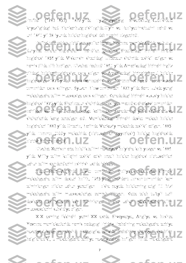 Fro’bel   (1782-1852)   1837-yilda   Tyuringiyaning   Shvartsburg-Rudolshtadt
knyazligidagi   Bad   Blankenburg   qishlog'ida   O'yin   va   Faoliyat   institutini   ochdi   va
uni 1840-yil 28-iyunda   bolalar bog'chasi   deb nomini o'zgartirdi.
Fro’bel tomonidan o'qitilgan ayollar barcha Yevropa mamlakatlarida va butun
dunyoda   bolalar   bog'chalarini   ochdilar.   Qo'shma   Shtatlardagi   birinchi   bolalar
bog'chasi   1856- yilda   Viskonsin   shtatidagi   Uotertaun   shahrida   tashkil   etilgan   va
nemis tilida olib borilgan.   Elizabet Peabodi 1860-yilda Amerikadagi birinchi ingliz
tilidagi   bolalar   bog'chasiga   asos   solgan   va   Amerikadagi   birinchi   bepul   bolalar
bog'chasiga   1870-yilda   nemis   sanoatchisi   va   filantropi   Konrad   Poppenxusen
tomonidan   asos   solingan.   Syuzan   Blow   tomonidan   1873-yilda   Sent-Luisda   yangi
maktabgacha ta'lim muassasiga asos solingan. Kanadadagi birinchi xususiy bolalar
bog'chasi 1870-yilda Sharlottaun shahridagi Uesliyan metodist cherkovi tomonidan
ochilgan   va   o'n   yillikning   oxiriga   kelib   ular   Kanadaning   yirik   shaharlari   va
shaharlarida   keng   tarqalgan   edi.   Mamlakatdagi   birinchi   davlat   maktab   bolalar
bog'chalari 1882-yilda Ontario, Berlinda Markaziy maktabda tashkil etilgan.   1885-
yilda   Toronto   Oddiy   maktabida   (o'qituvchilar   tayyorlash)   bolalar   bog'chasida
o'qitish bo'limi ochildi. 
Elizabet Xarrison erta bolalik ta'limi nazariyasi bo'yicha ko'p yozgan va 1886-
yilda   Milliy   ta'lim   kollejini   tashkil   etish   orqali   bolalar   bog'chasi   o'qituvchilari
uchun ta'lim standardlarini oshirish ustida ishlagan.
Head   Start   AQShda   davlat   tomonidan   moliyalashtiriladigan   birinchi
maktabgacha   ta'lim   dasturi   bo'lib,   1965-yilda   Prezident   Jonson   tomonidan   kam
ta'minlangan   oilalar   uchun   yaratilgan   -   o'sha   paytda   bolalarning   atigi   10   foizi
maktabgacha   ta'lim   muassasalariga   qamrab   olingan.   Katta   talab   tufayli   turli
davlatlar   1980-yillarda   kam   ta'minlangan   oilalar   uchun   maktabgacha   ta'lim
muassasalarini subsidiya qilgan.
XIX   asming   ikkinchi   yarmi-XX   asrda   Shveysarya,   Angliya   va   boshqa
Yevropa  mamlakatlarida   nemis   pedagogi   Fridrix   Frebelning   maktabgacha   tarbiya
nazariyasi   keng   ommalashdi.   Pedagogika  tarixida  Frebelning   ahamiyati   shu   bilan
belgilanadiki,   u   maktabgacha   tarbiya   nazariyotchisi   bo‘lgani   holda   maktabgacha
7 