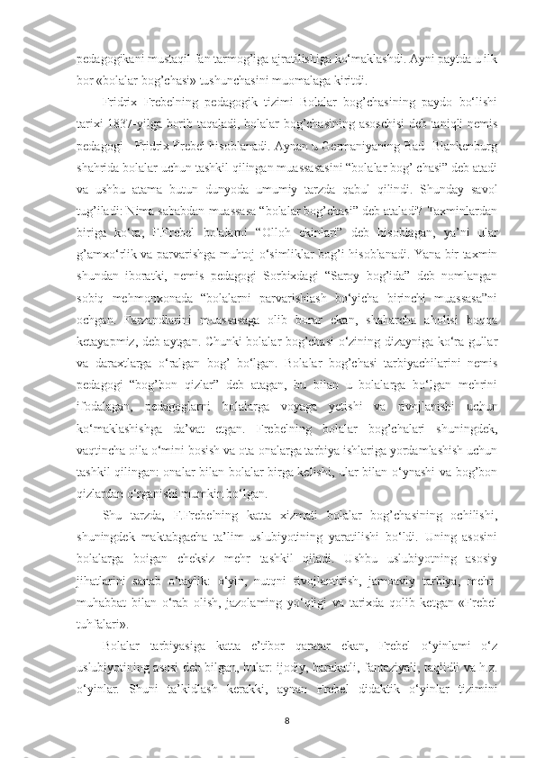 pedagogikani mustaqil fan tarmog’iga ajratilishiga ko‘maklashdi. Ayni paytda u ilk
bor «bolalar bog’chasi» tushunchasini muomalaga kiritdi.
Fridrix   Frebelning   pedagogik   tizimi   Bolalar   bog’chasining   paydo   bo‘lishi
tarixi 1837-yilga borib taqaladi, bolalar bog’chasining asoschisi  deb taniqli nemis
pedagogi - Fridrix Frebel hisoblanadi. Aynan u Germaniyaning Bad- Blankenburg
shahrida bolalar uchun tashkil qilingan muassasasini “bolalar bog’ chasi” deb atadi
va   ushbu   atama   butun   dunyoda   umumiy   tarzda   qabul   qilindi.   Shunday   savol
tug’iladi: Nima sababdan muassasa “bolalar bog’chasi” deb ataladi? Taxminlardan
biriga   ko‘ra,   F.Frebel   bolalarni   “Olloh   ekinlari”   deb   hisoblagan,   ya’ni   ular
g’amxo‘rlik va parvarishga muhtoj o‘simliklar bog’i hisoblanadi. Yana bir taxmin
shundan   iboratki,   nemis   pedagogi   Sorbixdagi   “Saroy   bog’ida”   deb   nomlangan
sobiq   mehmonxonada   “bolalarni   parvarishlash   bo‘yicha   birinchi   muassasa”ni
ochgan.   Farzandlarini   muassasaga   olib   borar   ekan,   shaharcha   aholisi   boqqa
ketayapmiz, deb aytgan. Chunki bolalar bog’chasi o‘zining dizayniga ko‘ra gullar
va   daraxtlarga   o‘ralgan   bog’   bo‘lgan.   Bolalar   bog’chasi   tarbiyachilarini   nemis
pedagogi   “bog’bon   qizlar”   deb   atagan,   bu   bilan   u   bolalarga   bo‘lgan   mehrini
ifodalagan,   pedagoglarni   bolalarga   voyaga   yetishi   va   rivojlanishi   uchun
ko‘maklashishga   da’vat   etgan.   Frebelning   bolalar   bog’chalari   shuningdek,
vaqtincha oila o‘mini bosish va ota-onalarga tarbiya ishlariga yordamlashish uchun
tashkil qilingan: onalar bilan bolalar birga kelishi, ular bilan o‘ynashi  va bog’bon
qizlardan o‘rganishi mumkin bo‘lgan.
Shu   tarzda,   F.Frebelning   katta   xizmati   bolalar   bog’chasining   ochilishi,
shuningdek   maktabgacha   ta’lim   uslubiyotining   yaratilishi   bo‘ldi.   Uning   asosini
bolalarga   boigan   cheksiz   mehr   tashkil   qiladi.   Ushbu   uslubiyotning   asosiy
jihatlarini   sanab   o‘taylik:   o‘yin,   nutqni   rivojlantirish,   jamoaviy   tarbiya,   mehr-
muhabbat   bilan   o‘rab   olish,   jazolaming   yo‘qligi   va   tarixda   qolib   ketgan   «Frebel
tuhfalari».
Bolalar   tarbiyasiga   katta   e’tibor   qaratar   ekan,   Frebel   o‘yinlami   o‘z
uslubiyotining asosi deb bilgan, bular: ijodiy, harakatli, fantaziyali, taqlidli va h.z.
o‘yinlar.   Shuni   ta’kidlash   kerakki,   aynan   Frebel   didaktik   o‘yinlar   tizimini
8 