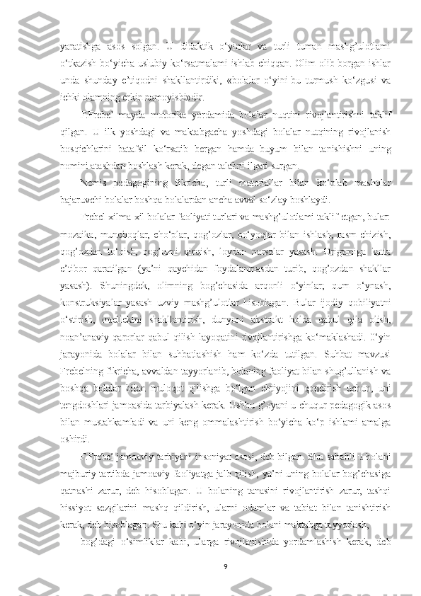 yaratishga   asos   solgan.   U   didaktik   o‘yinlar   va   turli   tuman   mashg’ulotlami
o‘tkazish  bo‘yicha uslubiy ko‘rsatmalami  ishlab chiqqan. Olim olib borgan ishlar
unda   shunday   e’tiqodni   shakllantirdiki,   «bolalar   o‘yini-bu   turmush   ko‘zgusi   va
ichki olamning erkin namoyishi»dir.
F.Frebel   mayda   motorika   yordamida   bolalar   nuqtini   rivojlantirishni   taklif
qilgan.   U   ilk   yoshdagi   va   maktabgacha   yoshdagi   bolalar   nutqining   rivojlanish
bosqichlarini   batafsil   ko‘rsatib   bergan   hamda   buyum   bilan   tanishishni   uning
nomini atashdan boshlash kerak, degan talabni ilgari surgan.
Nemis   pedagogining   fikricha,   turli   materiallar   bilan   ko‘plab   mashqlar
bajaruvchi bolalar boshqa bolalardan ancha avval so‘zlay boshlaydi.
Frebel xilma-xil bolalar faoliyati turlari va mashg’ulotlami taklif etgan, bular:
mozaika,   munchoqlar,   cho‘plar,   qog’ozlar,   bo‘yoqlar   bilan   ishlash,   rasm   chizish,
qog’ozdan   to‘qish,   qog’ozni   qirqish,   loydan   narsalar   yasash.   Origamiga   katta
e’tibor   qaratilgan   (ya’ni   qaychidan   foydalanmasdan   turib,   qog’ozdan   shakllar
yasash).   Shuningdek,   olimning   bog’chasida   arqonli   o‘yinlar;   qum   o‘ynash,
konstruksiyalar   yasash   uzviy   mashg’ulotlar   hisoblagan.   Bular   ijodiy   qobiliyatni
o‘stirish,   intellektni   shakllantirish,   dunyoni   abstrakt   holda   qabul   qila   olish,
noan’anaviy  qarorlar   qabul   qilish  layoqatini  rivojlantirishga   ko‘maklashadi.   0‘yin
jarayonida   bolalar   bilan   suhbatlashish   ham   ko‘zda   tutilgan.   Suhbat   mavzusi
Frebelning fikricha, avvaldan tayyorlanib, bolaning faoliyat bilan shug’ullanish va
boshqa   bolalar   bilan   muloqot   qilishga   bo‘lgan   ehtiyojini   qondirish   uchun,   uni
tengdoshlari jamoasida tarbiyalash kerak. Ushbu g’oyani u chuqur pedagogik asos
bilan   mustahkamladi   va   uni   keng   ommalashtirish   bo‘yicha   ko‘p   ishlami   amalga
oshirdi.
F.Frebel jamoaviy tarbiyani insoniyat asosi, deb bilgan. Shu sababli u bolani
majburiy tartibda jamoaviy faoliyatga jalb qilish, ya’ni uning bolalar  bog’chasiga
qatnashi   zarur,   deb   hisoblagan.   U   bolaning   tanasini   rivojlantirish   zarur,   tashqi
hissiyot   sezgilarini   mashq   qildirish,   ularni   odamlar   va   tabiat   bilan   tanishtirish
kerak, deb hisoblagan. Shu kabi o‘yin jarayonida bolani maktabga tayyorlash,
bog’dagi   o‘simliklar   kabi,   ularga   rivojlanishida   yordamlashish   kerak,   deb
9 