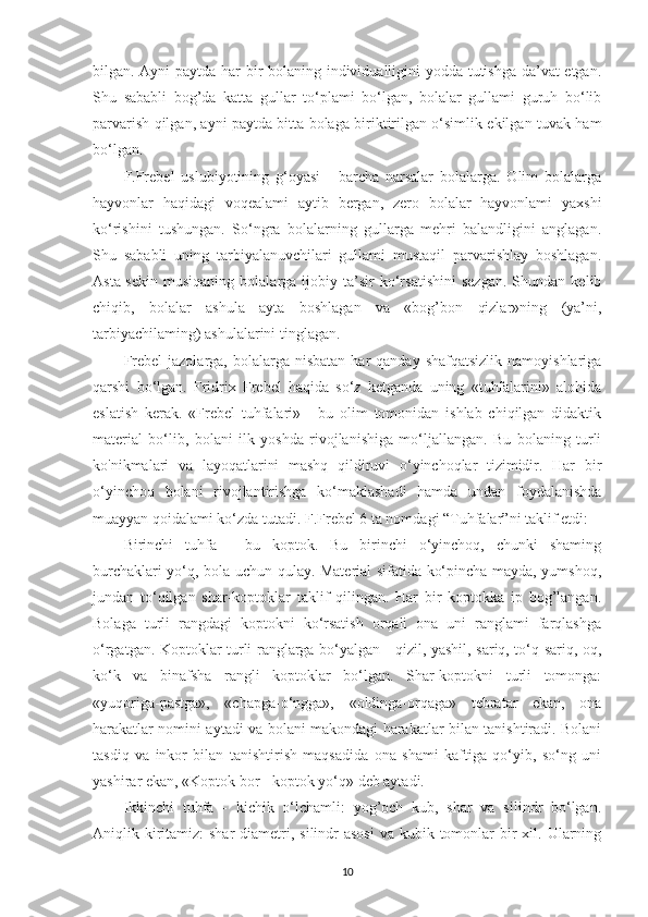 bilgan. Ayni paytda har bir bolaning individualligini yodda tutishga da’vat etgan.
Shu   sababli   bog’da   katta   gullar   to‘plami   bo‘lgan,   bolalar   gullami   guruh   bo‘lib
parvarish qilgan, ayni paytda bitta bolaga biriktirilgan o‘simlik ekilgan tuvak ham
bo‘lgan.
F.Frebel   uslubiyotining   g‘oyasi   -   barcha   narsalar   bolalarga.   Olim   bolalarga
hayvonlar   haqidagi   voqealami   aytib   bergan,   zero   bolalar   hayvonlami   yaxshi
ko‘rishini   tushungan.   So‘ngra   bolalarning   gullarga   mehri   balandligini   anglagan.
Shu   sababli   uning   tarbiyalanuvchilari   gullami   mustaqil   parvarishlay   boshlagan.
Asta-sekin   musiqaning   bolalarga  ijobiy   ta’sir   ko‘rsatishini   sezgan.   Shundan  kelib
chiqib,   bolalar   ashula   ayta   boshlagan   va   «bog’bon   qizlar»ning   (ya’ni,
tarbiyachilaming) ashulalarini tinglagan.
Frebel   jazolarga,  bolalarga  nisbatan  har  qanday  shafqatsizlik  namoyishlariga
qarshi   bo‘lgan.   Fridrix   Frebel   haqida   so‘z   ketganda   uning   «tuhfalarini»   alohida
eslatish   kerak.   «Frebel   tuhfalari»   -   bu   olim   tomonidan   ishlab   chiqilgan   didaktik
material   bo‘lib,   bolani   ilk   yoshda   rivojlanishiga   mo‘ljallangan.   Bu   bolaning   turli
ko'nikmalari   va   layoqatlarini   mashq   qildiruvi   o‘yinchoqlar   tizimidir.   Har   bir
o‘yinchoq   bolani   rivojlantirishga   ko‘maklashadi   hamda   undan   foydalanishda
muayyan qoidalami ko‘zda tutadi. F.Frebel 6 ta nomdagi “Tuhfalar”ni taklif etdi:
Birinchi   tuhfa   -   bu   koptok.   Bu   birinchi   o‘yinchoq,   chunki   shaming
burchaklari yo‘q, bola uchun qulay. Material sifatida ko‘pincha mayda, yumshoq,
jundan   to‘qilgan   shar-koptoklar   taklif   qilingan.   Har   bir   koptokka   ip   bog’langan.
Bolaga   turli   rangdagi   koptokni   ko‘rsatish   orqali   ona   uni   ranglami   farqlashga
o‘rgatgan. Koptoklar turli ranglarga bo‘yalgan - qizil, yashil, sariq, to‘q sariq, oq,
ko‘k   va   binafsha   rangli   koptoklar   bo‘lgan.   Shar-koptokni   turli   tomonga:
«yuqoriga-pastga»,   «chapga-o‘ngga»,   «oldinga-orqaga»   tebratar   ekan,   ona
harakatlar nomini aytadi va bolani makondagi harakatlar bilan tanishtiradi. Bolani
tasdiq   va   inkor   bilan   tanishtirish   maqsadida   ona   shami   kaftiga   qo‘yib,   so‘ng   uni
yashirar ekan, «Koptok bor - koptok yo‘q» deb aytadi.
Ikkinchi   tuhfa   -   kichik   o‘lchamli:   yog’och   kub,   shar   va   silindr   bo‘lgan.
Aniqlik kiritamiz:  shar  diametri, silindr  asosi  va kubik tomonlar  bir  xil. Ularning
10 