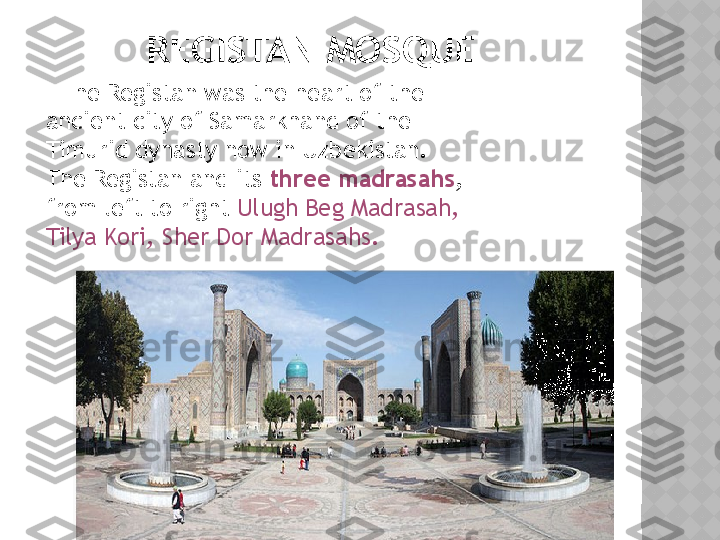         REGISTAN MOSQUE
      The Registan was the heart of the 
ancient city of Samarkhand of the 
Timurid dynasty now in Uzbekistan. 
The Registan and its  three madrasahs , 
from left to right  Ulugh Beg Madrasah, 
Tilya Kori, Sher Dor Madrasahs.  