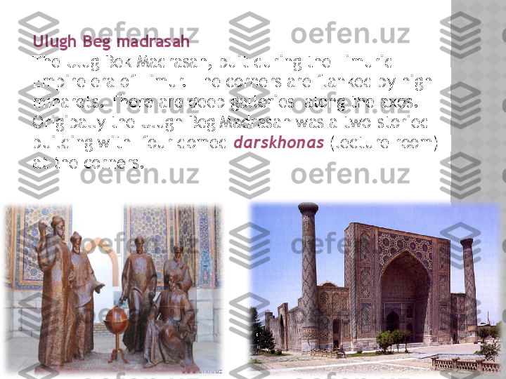 www.arxiv.uzUlugh Beg madrasah 
The Ulug Bek Madrasah, buit during the Timurid 
Empire era of Timur. The corners are flanked by high 
minarets. There are deep galleries  along the axes. 
Origibally the Ulugh Beg Madrasah was a two-storied 
building with  four domed  darskhonas  (lecture room) 
at the corners.  
