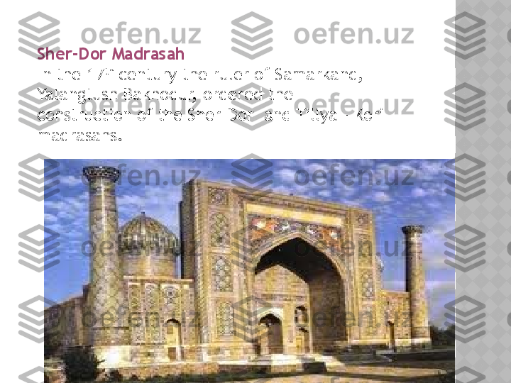 www.arxiv.uzSher-Dor Madrasah 
In the 17 th
 century the ruler of Samarkand, 
Yalangtush Bakhodur, ordered the 
construction of the Sher-Dor  and Tillya – Kori 
madrasahs.  