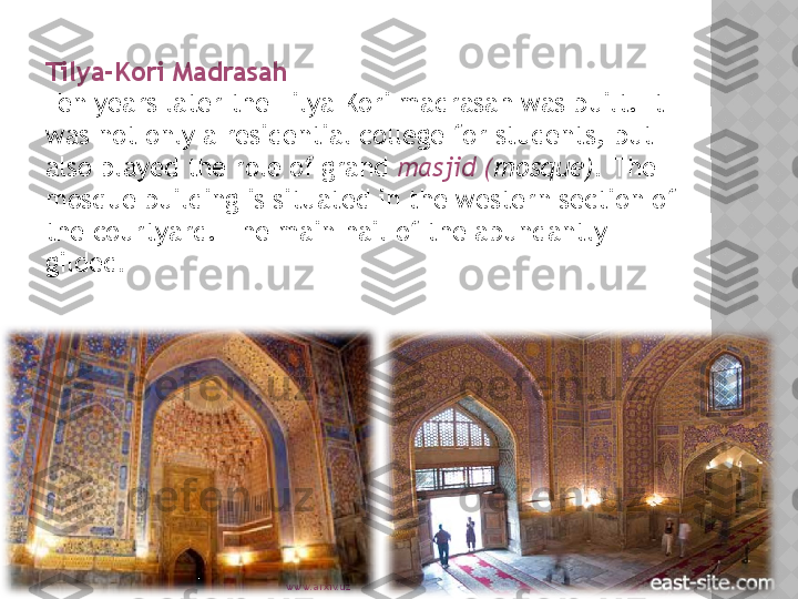 www.arxiv.uzTilya-Kori Madrasah
Ten years later the Tilya-Kori madrasah was built. It 
was not only a residential college for students, but 
also played the role of grand  masjid ( mosque).  The 
mosque building is situated in the western section of 
the courtyard. The main hail of the abundantly 
gilded .  