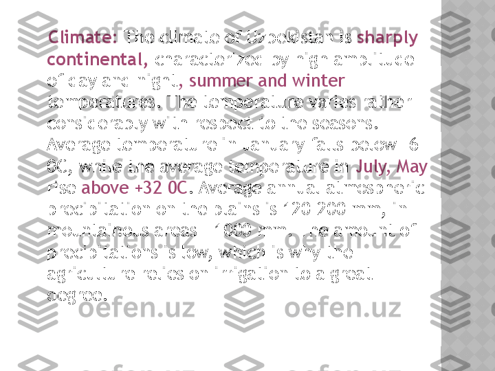     Climate:  The climate of Uzbekistan is  sharply 
continental,  characterized by high amplitude 
of day and night , summer and winter 
temperatures. The temperature varies rather 
considerably with respect to the seasons. 
Average temperature in January falls below -6 
0C, while the average temperature in  July, May 
rise  above +32 0C . Average annual atmospheric 
precipitation on the plains is 120-200 mm, in 
mountainous areas - 1000 mm. The amount of 
precipitations is low, which is why the 
agriculture relies on irrigation to a great 
degree.  