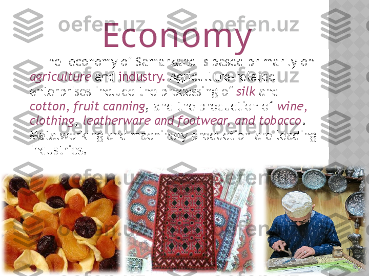                            Economy
     The  economy of Samarkand is based primarily on 
agriculture  and  industry.  Agriculture-related 
enterprises include the processing of  silk  and 
cotton, fruit canning , and the production of  wine, 
clothing ,  leatherware and footwear, and tobacco . 
Metalworking and machinery production are leading 
industries.  