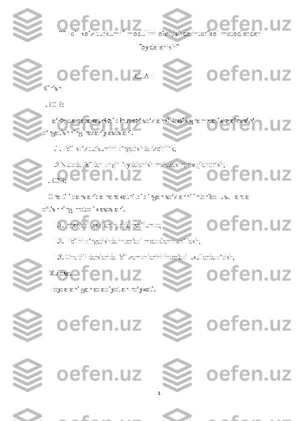  “ “Fe’l so‘z turkumi” modulini o‘qitishda interfaol metodlardan
foydalanish ” 
 REJA :  
Kirish
I.BOB:
   Ta’limda harakatni bildiruvchi so‘zlarni leksik grammatik ma’nosini 
o‘rgatishning nazariy asoslari.
     I.1.  Fe’l so‘z turkumini o‘rgatishda izchillik;
      I.2  Nutqda fe’ldan ongli foydalanish malakasini rivojlantirish;
II.BOB:
   Ona tili darslarida harakatni bildirgan so‘zlarni interfaol usullarda 
o‘tishning metodik asoslari.
     II.1.  Interfaol usullar haqida ma’lumot;
      II.2.   Fe’lni o‘rgatishda interfaol metodlarni qo‘llash;
     II.3.  Ona tili darslarida fe’l zamonlarini interfaol usullarda o‘tish;
    Xulosa.
    Foydalanilgan adabiyotlar ro‘yxati.
                                               
1 