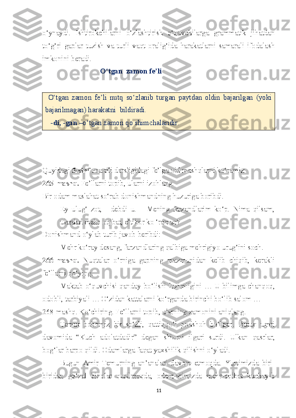 o‘ynaydi.   Ishtirokchilarni   o‘zlashtirish   o‘quvchilarga   grammatik   jihatdan
to‘g‘ri   gaplar   tuzish   va   turli   vaqt   oralig‘ida   harakatlarni   samarali   ifodalash
imkonini beradi.
                                O‘tgan  zamon fe’li
  O‘tgan   zamon   fe’li   nutq   so‘zlanib   turgan   paytdan   oldin   bajarilgan   (yoki
bajarilmagan) harakatni  bildiradi.
    -di, -gan  –o‘tgan zamon qo shimchalaridir.
 
Quyidagi  5-sinf  ona tili darsligidagi fe’lga oid mashqlarni ko‘ramiz:
265-mashq.  Fe’llarni topib, ularni izohlang.
Bir odam maslahat so‘rab donishmandning huzuriga boribdi.
- Ey   ulug‘   zot,   -   debdi   u.   –   Mening   farzandlarim   ko‘p.   Nima   qilsam,
ulardan mehr-oqibat, e’tibor ko ‘raman?
Donishmand o‘ylab turib javob beribdi: 
- Mehr ko‘ray desang, farzandlaring qalbiga mehrigiyo urug‘ini soch.
266-mashq.   Nuqtalar   o‘rniga   gapning   mazmunidan   kelib   chiqib,   kerakli
fe’llarni qo‘ying. 
Maktab o‘quvchisi qanday  bo‘lishi  lozimligini …  U bilimga chanqoq,
odobli, tarbiyali … O‘zidan kattalarni ko‘rganda birinchi bo‘lib salom … 
268-mashq. Ko‘chiring. Fe’llarni topib, ularning zamonini aniqlang. 
Temur   bobomiz   bir   so‘zli,   qattiqqo‘l   podshoh   bo‘lgan.   Butun   umri
davomida   “Kuch   adolatdadir”   degan   shiorni   ilgari   surdi.   Ulkan   qasrlar,
bog‘lar barpo qildi. Odamlarga faqat yaxshilik qilishni o‘yladi. 
Bugun   Amir   Temurning   an’analari   davom   etmoqda.   Yurtimizda   biri-
biridan   go‘zal   binolar   qurilmoqda,   odamlarimizda   mehr-oqibat   kuchayib
11 