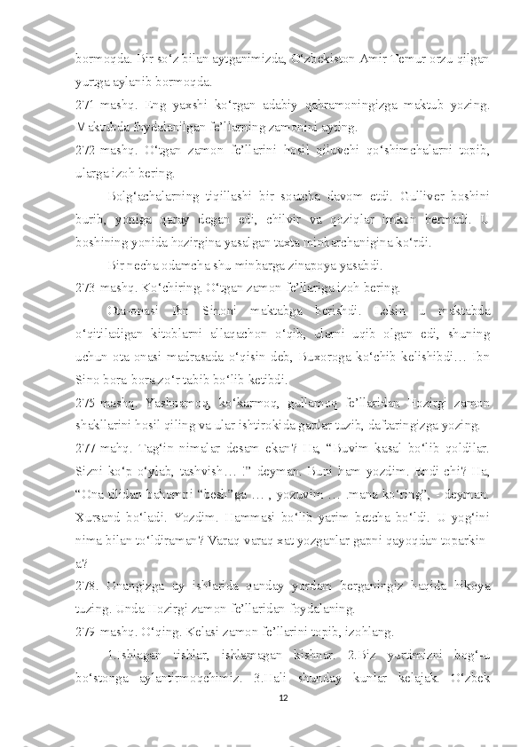 bormoqda. Bir so‘z bilan aytganimizda, O‘zbekiston Amir Temur orzu qilgan
yurtga aylanib bormoqda. 
271-mashq.   Eng   yaxshi   ko‘rgan   adabiy   qahramoningizga   maktub   yozing.
Maktubda foydalanilgan fe’llarning zamonini ayting.  
272-mashq.   O‘tgan   zamon   fe’llarini   hosil   qiluvchi   qo‘shimchalarni   topib,
ularga izoh bering. 
Bolg‘achalarning   tiqillashi   bir   soatcha   davom   etdi.   Gulliver   boshini
burib,   yoniga   qaray   degan   edi,   chilvir   va   qoziqlar   imkon   bermadi.   U
boshining yonida hozirgina yasalgan taxta minbarchanigina ko‘rdi. 
Bir necha odamcha shu minbarga zinapoya yasabdi. 
273-mashq. Ko‘chiring. O‘tgan zamon fe’llariga izoh bering.
Ota-onasi   Ibn   Sinoni   maktabga   berishdi.   Lekin   u   maktabda
o‘qitiladigan   kitoblarni   allaqachon   o‘qib,   ularni   uqib   olgan   edi,   shuning
uchun   ota-onasi   madrasada   o‘qisin   deb,   Buxoroga   ko‘chib   kelishibdi…   Ibn
Sino bora-bora zo‘r tabib bo‘lib ketibdi. 
275-mashq.   Yashnamoq,   ko‘karmoq,   gullamoq   fe’llaridan   Hozirgi   zamon
shakllarini hosil qiling va ular ishtirokida gaplar tuzib, daftaringizga yozing. 
277-mahq.   Tag‘in   nimalar   desam   ekan?   Ha,   “Buvim   kasal   bo‘lib   qoldilar.
Sizni   ko‘p   o‘ylab,   tashvish…   !”   deyman.   Buni   ham   yozdim.   Endi-chi?   Ha,
“Ona tilidan bahomni “besh”ga … , yozuvim … .mana ko‘ring”, - deyman.
Xursand   bo‘ladi.   Yozdim.   Hammasi   bo‘lib   yarim   betcha   bo‘ldi.   U   yog‘ini
nima bilan to‘ldiraman? Varaq-varaq xat yozganlar gapni qayoqdan toparkin-
a?
278.   Onangizga   uy   ishlarida   qanday   yordam   berganingiz   haqida   hikoya
tuzing. Unda Hozirgi zamon fe’llaridan foydalaning. 
279-mashq. O‘qing. Kelasi zamon fe’llarini topib, izohlang.
1.Ishlagan   tishlar,   ishlamagan   kishnar.   2.Biz   yurtimizni   bog‘-u
bo‘stonga   aylantirmoqchimiz.   3.Hali   shunday   kunlar   kelajak.   O‘zbek
12 