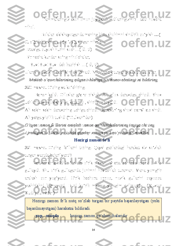                      -Hammalaringiz eson-omon joylashib oldilaringizmi? –dedi novcha
nihol.
            - Bolalar  ekishayotganda mening bitta shohimni sindirib qo‘yish  …(-
ti,-di) , deb zorlan  … (-di.-ti),  singan niholcha.
 Ertasiga quyosh nurini soch…(-di.-ti)
 Bir necha kundan so‘ng niholchalar;
    -Suv! Suv! Suv- deb baqirish …(-di,-ti).
Ularning ovozini hech kim eshitmadi. Nihollar tik turgancha qotib qoldilar.
     Maktab o‘quvchilarining qilgan ishlariga o‘z munosabatingizni bildiring. 
390-mashq.  O‘qing va ko‘chiring.
          Bahor   keldi.   Giloslar   g‘arq   pishdi.   Ali   gilos   daraxtiga   chiqdi.   Shox
uchlaridagi giloslar unga kattaroq , shirinroq tuyuldi.
Ali sekin-sekin daraxtning uchiga chiqdi.   Daraxtning   shoxi   qarsillab   sindi.
Ali yerga yiqilib tushdi.(“Gulxan”dan)
O‘tgan zamon fe’llarini aniqlab zamon qo‘shinchalarining tagiga chizing.
Ajratilgan so‘zlarni yozishda qanday xatoga yo‘l qo‘yishingiz mumkin.
        Hozirgi zamon fe’li
391-mashq.   O‘qing   fe’llarni   toping.   Qaysi   gaplardagi   harakat   siz   so‘zlab
turgan vaqtda bajarilyapti?
        Derazamning   oldida   bir   tup   o‘rik   o‘sgan.   U   erta   bahorda   oppoq   bo‘lib
gullaydi.   Shu   o‘rik   gullaganda   jonimni   hovuchlab   turaman.   Mana   yomg‘ir
aralash   qor   yog‘yapti.   O‘rik   bechora   oppoq,   nozik   gullarini   qayoqqa
yashirishni   bilmayapti.   Buni   ko‘rib   mening   yuragim   ezilmoqda…(Muxtor
Xudoyqulovdan)
       Hozirgi zamon fe’li nutq so’zlab turgan bir paytda bajarilayotgan (yoki
bajarilmayotgan) harakatni bildiradi.
       -yap, -moqda           hozirgi zamon qo‘shimchalaridir
14 