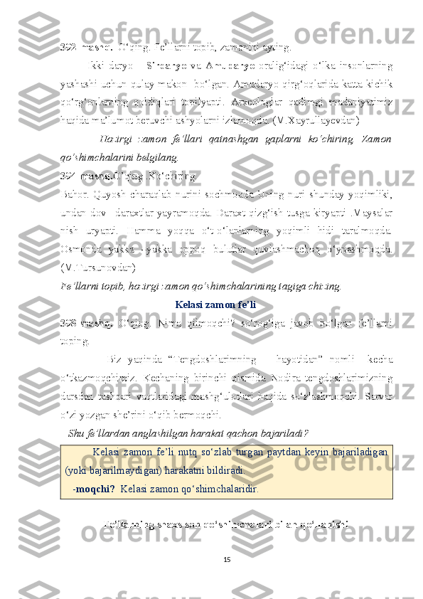 392-mashq.   O‘qing. Fe’llarni topib, zamonini ayting.
            Ikki   daryo   -   Sirdaryo   va   Amudaryo   oralig‘idagi   o‘lka   insonlarning
yashashi uchun qulay makon   bo‘lgan. Amudaryo qirg‘oqlarida katta-kichik
qo‘rg‘onlarning   qoldiqlari   topilyapti.   Arxeologlar   qadimgi   madaniyatimiz
haqida ma’lumot beruvchi ashyolarni izlamoqda. (M.Xayrullayevdan)
            Hozirgi   zamon   fe’llari   qatnashgan   gaplarni   ko‘chiring.   Zamon
qo‘shimchalarini belgilang.
394-mashq. O’qing .Ko‘chiring.
Bahor.   Quyosh   charaqlab   nurini   sochmoqda   Uning   nuri   shunday   yoqimliki,
undan   dov  –daraxtlar   yayramoqda.  Daraxt   qizg‘ish  tusga  kiryapti  .Maysalar
nish   uryapti.   Hamma   yoqqa   o‘t-o‘lanlarning   yoqimli   hidi   taralmoqda.
Osmonda   yakka   –yakka   oppoq   bulutlar   quvlashmachoq   o‘ynashmoqda.
(M.Tursunovdan)
Fe’llarni topib, hozirgi zamon qo‘shimchalarining tagiga chizing.
      Kelasi zamon fe’li
398-mashq.   O‘qing.   Nima   qilmoqchi?   so‘rog‘iga   javob   bo‘lgan   fe’llarni
toping.
              Biz   yaqinda   “Tengdoshlarimning       hayotidan”   nomli     kecha
o‘tkazmoqchimiz.   Kechaning   birinchi   qismida   Nodira   tengdoshlarimizning
darsdan   tashqari   vaqtlaridagi   mashg‘ulotlari   haqida   so‘zlashmoqchi.   Sarvar
o‘zi yozgan she’rini o‘qib bermoqchi.
   Shu fe’llardan anglashilgan harakat qachon bajariladi?
              Kelasi   zamon   fe’li   nutq   so‘zlab   turgan   paytdan   keyin   bajariladigan
(yoki bajarilmaydigan) harakatni bildiradi.
   - moqchi?   Kelasi zamon qo‘shimchalaridir.
                 Fe’llarning shaxs-son qo‘shimchalari bilan qo‘llanishi
15 