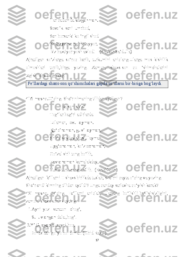                      Har qadamda  sezganman.
                     Sevdik   seni  umrbod,
                     Sen borsanki ko ‘ngil shod
                     Ne  buyursang  biz tayyor,
                     Biz baxtiyor yosh avlod!    (Shukur Sa’dulla)
Ajratilgan   so‘zlarga   so‘roq   berib,   turkumini   aniqlang.Ularga   mos   kishilik
olmoshlari   topib,birga   yozing.   Zamon,   shaxs-son   qo   ‘shimchalarini
tegishlicha belgilang. 
Fe’llardagi shaxs-son qo‘shimchalari gapda so‘zlarni bir-biriga bog‘laydi.
416-mashq. O‘qing. She’r nimaning tilidan aytilgan?
                                Bahor  so‘zi
                     Tog‘lar bag‘ri-adirlarda
                     Lolaman,  lovullayman.
                     Ko‘piraman, guvillayman ,
                     Sho‘x soyday shovullayman.
                      Uyg‘onaman , ko‘z  ochaman ,
                     Go‘zal sirli tong bo‘lib,
                      Tovlanaman  kamalakday,
                     Turfa-turfa rang bo‘lib.  (Rauf Tolib)
Ajratilgan fe’llarni II shaxs birlikda tuslab, she’rni qayta o‘qing va yozing.
She’r endi kimning tilidan aytildi? Unga qanday sarlavha qo‘yish kerak?
421-mashq.   O‘qing.   Fe’llarni   aniqlab,   ularning   bo‘lishli-bo‘lishsizligini,
zamoni shaxs-sonini ayting.
  1.Ayni  yoz - saraton   chog‘,
      Suluvlangan  dala ,bog‘.
 2 .Yiltillagan  husayni boq,
    Donasidan go‘yo bol tomar. (Obid Rasul)
17 