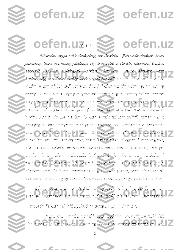                                                
   KIRISH
            “Barcha   ezgu   ishlarimizning   markazida     farzandlarimizni   ham
jismoniy,   ham   ma’naviy   jihatdan   sog‘lom   qilib   o‘stirish,   ularning   baxt-u
saodatli   farovon   kelajagini   ko‘rish,   dunyoda     hech   kimdan   kam
bo‘lmaydigan avlodni tarbiyalash orzusi turadi”   birinchi prezidentimiz I.A.
Karimov   tomonidan   aytilgan   yuqoridagi   fikrlar   har   bir   xalqning,   millatning
ertangi   kuni   o‘sib   kelayotgan   yosh   avlodning   bugun   qanday   ta’lim   tarbiya
olayotgan   farzandlarimizga,   ularning   har   tomonlama   yetuk   va   barkamol
insonlar   bo‘lib   yetishishlariga   bog‘liq.   Bunday   mas’ulyatli   vazifani   bajarish
hozirgi zamon o‘qituvchisidan o‘z kasbiy mahoratlarini oshirib borish, ilg‘or
pedagogik   texnologiyalar   mohiyatini   anglash   va   ulardan   o‘z   darslarida
unumli   foydalanishni   taqozo   etadi.   Ona   tili   ta’limi     o‘quvchilarda   tafakkur
qilish faoliyatlarini kengaytirish, erkin fikrlay olish, o‘zgalar fikrini anglash,
o‘z   fikrlarini   og‘zaki   va   yozma   ravishda   ravon   bayon   qila   olish,   jamiyat
a’zolari   bilan   erkin   muloqatda   bo‘la   olish   ko‘nikma   va   malakalarini
rivojlantirishga xizmat qiladi. Ona tili darslari ijtimoiy-foydali bo‘lishi uchun
o‘quvchilarda o‘z fikrini grammatik to‘g‘ri, uslubiy aniq, izchil ifodalash va
boshqalar fikrini tinglay olish ko‘nikmasini shakllantirishga qaratilishi lozim .
          Birinchi   prezidentimiz   I.A.Karimov   aytganidek,   bizning   vazifamiz   ham
yosh avlod tarbiyasi ekan. “Dunyoda nufuzli kasblar ko‘p ammo ular orasida 
 o‘qituvchilik kasbi  alohida yuksak mavqega ega”.  [1.146-bet]    
                  Yana   shu   o‘rinda   birinchi   prezidentimiz   I.A.Karimov   ta’kidlab
o‘tganidek,   “Bu   murakkab   dunyoning   azaliy   va   abadiy   muammolari,   shu
2 