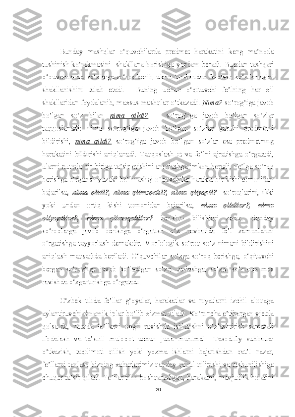 Bunday   mashqlar   o‘quvchilarda   predmet   harakatini   keng   ma’noda
tushinish ko‘nikmasini   shakllana borishiga yordam beradi. Bundan tashqari
o‘quvchilarda  so‘zlarga so‘roq berib, ularni bir-biridan farqlash ko‘nikmasini
shakllanishini   talab   etadi.     Buning   uchun   o‘qituvchi   fe’lning   har   xil
shakllaridan foydalanib, maxsus mashqlar o‘tkazadi.   Nima?  so‘rog‘iga javob
bo‘lgan   so‘z   bilan   nima   qildi?       so‘rog‘iga   javob   bo‘lgan   so‘zlar
taqqoslanadi:   nima   so‘rog‘iga   javob   bo‘lgan   so‘zlar   guruhi   predmetni
bildirishi,   nima   qildi?   so‘rog‘iga   javob   bo‘lgan   so‘zlar   esa   predmetning
harakatini   bildirishi   aniqlanadi.   Taqqoslash   ot   va   fe’lni   ajratishga   o‘rgatadi,
ularni nutqda bir-biriga ta’sir etishini aniqlashga imkon beradi. Fe’lga so‘roq
berishga o‘rgatish yuzaki bo‘lmasligi o‘quvchilar harakat bir kishi tomonidan
bajarilsa ,   nima   qildi?,   nima   qilmoqchi?,   nima   qilyapti?     so‘roqlarini,   ikki
yoki   undan   ortiq   kishi   tomonidan   bajarilsa,   nima   qildilar?,   nima
qilyaptilar?,   nima   qilmoqchilar?   berishni   bilishlari   zarur.   Bunday
so‘roqlarga   javob   berishga   o‘rgatish   o‘z   navbatida   fe’l   zamonlarini
o‘rgatishga   tayyorlash  demakdir.   Morfologik   so‘roq  so‘z   nimani   bildirishini
aniqlash   maqsadida   beriladi.   O‘quvchilar   so‘zga   so‘roq   berishga,   o‘qituvchi
bergan   so‘rog‘iga   javob   bo‘ladigan   so‘zni   tanlashga,   so‘zni   so‘roqqa   mos
ravishda o‘zgartirishga o‘rgatadi.        
O‘zbek   tilida   fe’llar   g‘oyalar,   harakatlar   va   niyatlarni   izchil   aloqaga
aylantiruvchi dinamik iplar bo‘lib xizmat qiladi. Ko‘pincha e’tiborgan vjetda
qolsa-da,   nutqda   fe’llarni   ongli   ravishda   ishlatishni   o‘zlashtirish   samarali
ifodalash   va   ta’sirli   muloqot   uchun   juda   muhimdir.   Tasodifiy   suhbatlar
o‘tkazish,   taqdimoti   qilish   yoki   yozma   ishlarni   bajarishdan   qat’I   nazar,
fe’llarni tanlash bizning xabarlarimiz qanday qabul qilinishi va tushunilishiga
chuqur ta’sir qiladi. Fe’llar tilni boshqaradigan, harakatni, mavjudlik holatini
20 