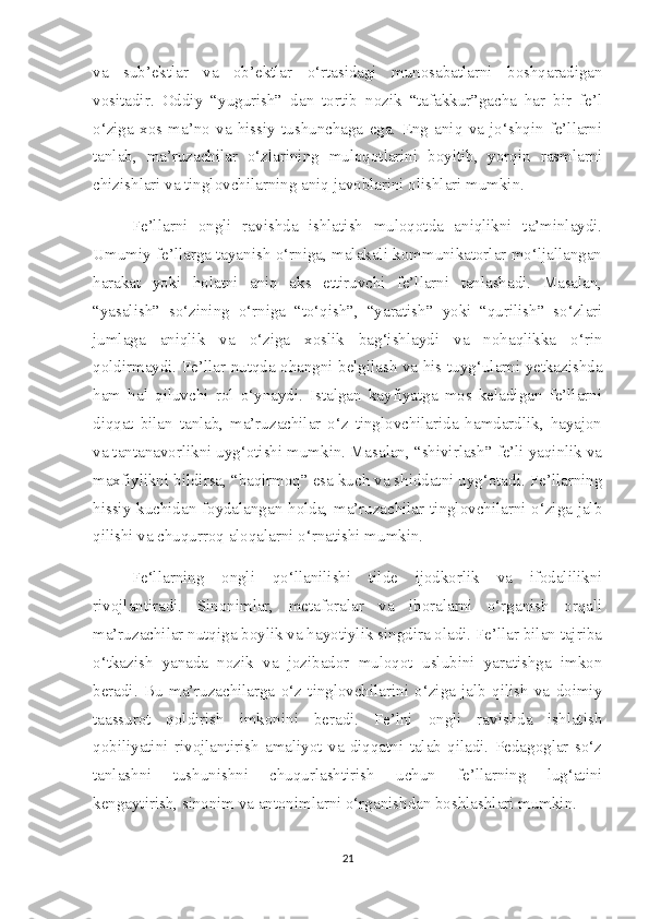 va   sub’ektlar   va   ob’ektlar   o‘rtasidagi   munosabatlarni   boshqaradigan
vositadir.   Oddiy   “yugurish”   dan   tortib   nozik   “tafakkur”gacha   har   bir   fe’l
o‘ziga   xos  ma’no   va   hissiy   tushunchaga   ega.   Eng   aniq   va   jo‘shqin   fe’llarni
tanlab,   ma’ruzachilar   o‘zlarining   muloqotlarini   boyitib,   yorqin   rasmlarni
chizishlari va tinglovchilarning aniq javoblarini olishlari mumkin. 
Fe’llarni   ongli   ravishda   ishlatish   muloqotda   aniqlikni   ta’minlaydi.
Umumiy fe’llarga tayanish o‘rniga, malakali kommunikatorlar mo‘ljallangan
harakat   yoki   holatni   aniq   aks   ettiruvchi   fe’llarni   tanlashadi.   Masalan,
“yasalish”   so‘zining   o‘rniga   “to‘qish”,   “yaratish”   yoki   “qurilish”   so‘zlari
jumlaga   aniqlik   va   o‘ziga   xoslik   bag‘ishlaydi   va   nohaqlikka   o‘rin
qoldirmaydi. Fe’llar nutqda ohangni belgilash va his-tuyg‘ularni yetkazishda
ham   hal   qiluvchi   rol   o‘ynaydi.   Istalgan   kayfiyatga   mos   keladigan   fe’llarni
diqqat   bilan   tanlab,   ma’ruzachilar   o‘z   tinglovchilarida   hamdardlik,   hayajon
va tantanavorlikni uyg‘otishi mumkin. Masalan, “shivirlash” fe’li yaqinlik va
maxfiylikni bildirsa, “baqirmoq” esa kuch va shiddatni uyg‘otadi. Fe’llarning
hissiy kuchidan foydalangan holda, ma’ruzachilar tinglovchilarni o‘ziga jalb
qilishi va chuqurroq aloqalarni o‘rnatishi mumkin.   
Fe‘llarning   ongli   qo‘llanilishi   tilde   ijodkorlik   va   ifodalilikni
rivojlantiradi.   Sinonimlar,   metaforalar   va   iboralarni   o‘rganish   orqali
ma’ruzachilar nutqiga boylik va hayotiylik singdira oladi. Fe’llar bilan tajriba
o‘tkazish   yanada   nozik   va   jozibador   muloqot   uslubini   yaratishga   imkon
beradi.   Bu   ma’ruzachilarga   o‘z   tinglovchilarini   o‘ziga   jalb   qilish   va   doimiy
taassurot   qoldirish   imkonini   beradi.   Fe’lni   ongli   ravishda   ishlatish
qobiliyatini   rivojlantirish   amaliyot   va   diqqatni   talab   qiladi.   Pedagoglar   so‘z
tanlashni   tushunishni   chuqurlashtirish   uchun   fe’llarning   lug‘atini
kengaytirish, sinonim va antonimlarni o‘rganishdan boshlashlari mumkin.
21 