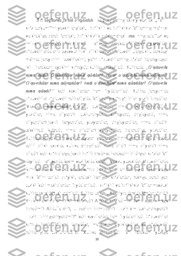 5-6   sinflarda  fe’lni  o‘rganish . Bu  bosqichning  asosiy  vazifasi  ,,Fe’l  -
so‘z   turkumi’’ni   yaxshi   anglash,     bo‘lishli   va   bo‘lishsiz   fe’llarning   ma’nosi
va shakliga qarab farqlash, bo‘lishsizlik qo‘shimchasi   -ma    ning talaffuzi va
imlosini   o‘rgatish   hisoblanadi.   Fe’lning   harakat   bildirishi   yuzasidan
o‘quvchilarda aniq tasavvur hosil qilish uchun o‘qituvchi ularga shu darsdagi
mehnat   jarayonini     tasvirlashni,   ya’ni   o‘quvchilarning   o‘zlari   bajarayotgan
ish   –harakatni   aytishni   so‘raydi,   suhbat   o‘tkaziladi.   Suhbatda   ,,O‘qituvchi
nima   qildi?   O‘quvchilar   nima   qildilar?   Hozir   o‘qituvchi   nima   qilyapti?
O‘quvchilar   nima   qilyaptilar?   Endi   o‘quvchilar   nima   qiladilar?   O‘qituvchi
nima   qiladi?’’   kabi   savollardan   ham   foydalaniladi.   Suhbat   jarayonida
o‘quvchilar o‘qituvchi rahbarligida fe’llarning so‘rog‘i bilan yozib boradilar.
Masalan,   nima   qildi?- so‘zladi,   tushuntirdi;   nima   qildilar?-tingladilar,
yozdilar;   nima   qilyapti?-   tushuntiryapti,   so‘rayapti,   tinglayapti;   nima
qilyaptilar?-javob   beryaptilar,   yozyaptilar,   tinglayaptilar;   nima   qiladi?-
tekshiradi   ko‘radi;   nima   qiladilar?-ishlayaptilar,   bajaradilar,   yozadilar.
Suhbatdagi   yoki   o‘quvchilar   aytgan   gaplardan   birini   gap   bo‘lagi   jihatdan
tahlil   qilish   asosida   xulosa   chiqariladi:   nima   qildi?   nima   qilyapti?   nima
qiladi? kabi so‘roqlarga javob bo‘lib predmet harakatini bildirgan so‘zlar fe’l
deyiladi. Fe’l gapda kesim vazifasida keladi. Mavzu yuzasidan o‘quvchilarda
ko‘nikma   hosil     qilish   uchun   so‘roq   berib   fe’lni   aniqlash,   gap   mazmuniga
mos   fe’lni   tanlab   qo‘yish,   aralash   berilgan   so‘zlardan,   rasmga   qarab   gap
tuzish kabi mashqlardan foydalaniladi. Bo‘lishli va bo‘lishsiz fe’llar mavzusi
suhbat asosida tushuntiriladi. Suhbat uchun ,,Adabiyot darsida kimlar o‘qidi?
Shokir ham o‘qidimi? Kim so‘zladi? Alisher so‘zladimi? Barno kutubxonaga
boradimi?   Abdulla-chi?,   U   qachon   bormoqchi?   Hozir   kim   tushuntirayapti?
Hozir Tohir gapiryaptimi?” kabi savollardan ham foydalaniladi. O‘quvchilar
so‘roq   berib   fe’llarni   topadilar,   ma’nosini   qiyoslaydilar   va   o‘qituvchi
rahbarligida   tushuntiradilar.   Xulosa   chiqariladi:   fe’l   harakatni   yuzaga
22 