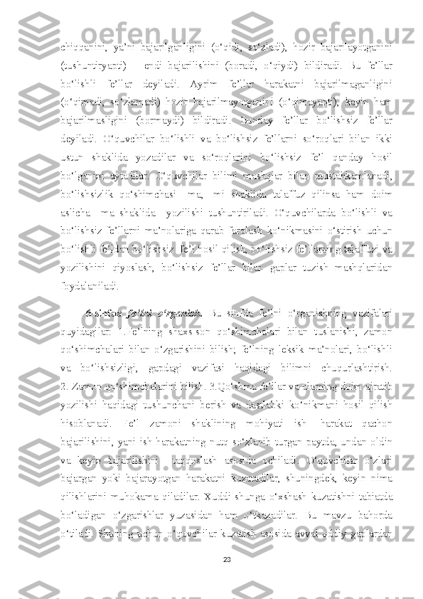 chiqqanini,   ya’ni   bajarilganligini   (o‘qidi,   so‘zladi),   hozir   bajarilayotganini
(tushuntiryapti)       endi   bajarilishini   (boradi,   o‘qiydi)   bildiradi.   Bu   fe’llar
bo‘lishli   fe’llar   deyiladi.   Ayrim   fe’llar   harakatni   bajarilmaganligini
(o‘qimadi,   so‘zlamadi)   hozir   bajarilmayotganini   (o‘qimayapti),   keyin   ham
bajarilmasligini   (bormaydi)   bildiradi.   Bunday   fe’llar   bo‘lishsiz   fe’llar
deyiladi.   O‘quvchilar   bo‘lishli   va   bo‘lishsiz   fe’llarni   so‘roqlari   bilan   ikki
ustun   shaklida   yozadilar   va   so‘roqlarini   bo‘lishsiz   fe’l   qanday   hosil
bo‘lganini   aytadilar.   O‘quvchilar   bilimi   mashqlar   bilan   mustahkamlanadi,
bo‘lishsizlik   qo‘shimchasi   –ma,   -mi   shaklida   talaffuz   qilinsa   ham   doim
aslicha   –ma   shaklida     yozilishi   tushuntiriladi.   O‘quvchilarda   bo‘lishli   va
bo‘lishsiz   fe’llarni   ma’nolariga   qarab   farqlash   ko‘nikmasini   o‘stirish   uchun
bo‘lishli fe’ldan bo‘lishsiz  fe’l hosil qilish, bo‘lishsiz fe’llarning talaffuzi va
yozilishini   qiyoslash,   bo‘lishsiz   fe’llar   bilan   gaplar   tuzish   mashqlaridan
foydalaniladi. 
6-sinfda   fe’lni   o‘rganish.   Bu   sinfda   fe’lni   o‘rganishning   vazifalari
quyidagilar:   1.Fe’lning   shaxs-son   qo‘shimchalari   bilan   tuslanishi,   zamon
qo‘shimchalari   bilan   o‘zgarishini   bilish;   fe’lning   leksik   ma’nolari,   bo‘lishli
va   bo‘lishsizligi,   gapdagi   vazifasi   haqidagi   bilimni   chuqurlashtirish.
2. Zamon qo‘shimchalarini bilish. 3.Qo‘shma fe’llar va ularning doim ajratib
yozilishi   haqidagi   tushunchani   berish   va   dastlabki   ko‘nikmani   hosil   qilish
hisoblanadi.   Fe’l   zamoni   shaklining   mohiyati   ish   -harakat   qachon
bajarilishini, yani  ish-harakatning nutq  so‘zlanib  turgan paytda, undan oldin
va   keyin   bajarilishini     taqqoslash   asosida   ochiladi.   O‘quvchilar   o‘zlari
bajargan   yoki   bajarayotgan   harakatni   kuzatadilar,   shuningdek,   keyin   nima
qilishlarini   muhokama   qiladilar.   Xuddi   shunga   o‘xshash   kuzatishni   tabiatda
bo‘ladigan   o‘zgarishlar   yuzasidan   ham   o‘tkazadilar.   Bu   mavzu   bahorda
o‘tiladi.   Shuning   uchun   o‘quvchilar   kuzatish   asosida   avval   oddiy   gaplardan
23 