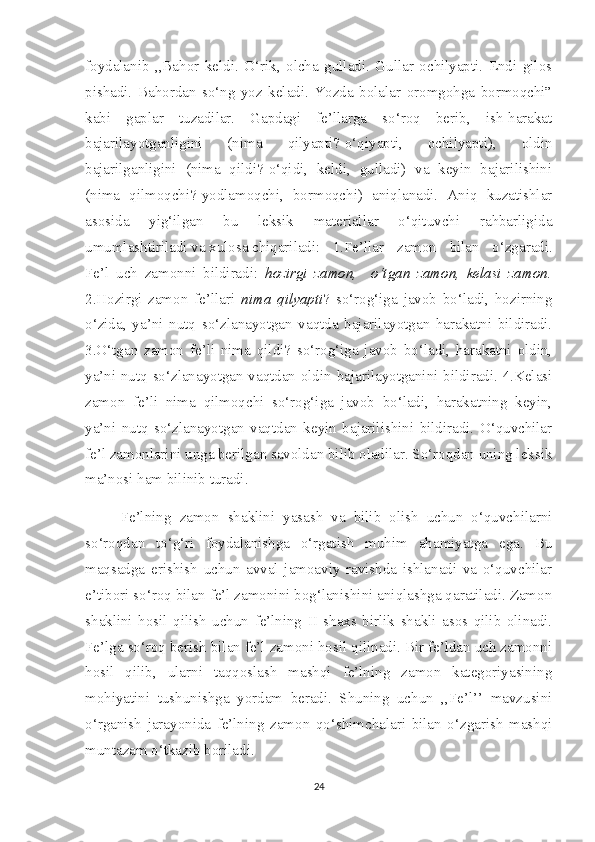 foydalanib   ,,Bahor   keldi.   O‘rik,   olcha   gulladi.   Gullar   ochilyapti.   Endi   gilos
pishadi.   Bahordan   so‘ng   yoz   keladi.   Yozda   bolalar   oromgohga   bormoqchi”
kabi   gaplar   tuzadilar.   Gapdagi   fe’llarga   so‘roq   berib,   ish-harakat
bajarilayotganligini   (nima   qilyapti?-o‘qiyapti,   ochilyapti),   oldin
bajarilganligini   (nima   qildi?-o‘qidi,   keldi,   gulladi)   va   keyin   bajarilishini
(nima   qilmoqchi?-yodlamoqchi,   bormoqchi)   aniqlanadi.   Aniq   kuzatishlar
asosida   yig‘ilgan   bu   leksik   materiallar   o‘qituvchi   rahbarligida
umumlashtiriladi va xulosa chiqariladi: 1.Fe’llar   zamon   bilan   o‘zgaradi.
Fe’l   uch   zamonni   bildiradi:   hozirgi   zamon,     o‘tgan   zamon,   kelasi   zamon.
2.Hozirgi   zamon   fe’llari   nima   qilyapti ?   so‘rog‘iga   javob   bo‘ladi,   hozirning
o‘zida,   ya’ni   nutq   so‘zlanayotgan   vaqtda   bajarilayotgan   harakatni   bildiradi.
3.O‘tgan   zamon   fe’li   nima   qildi?   so‘rog‘iga   javob   bo‘ladi,   harakatni   oldin,
ya’ni nutq so‘zlanayotgan vaqtdan oldin bajarilayotganini bildiradi. 4.Kelasi
zamon   fe’li   nima   qilmoqchi   so‘rog‘iga   javob   bo‘ladi,   harakatning   keyin,
ya’ni   nutq   so‘zlanayotgan   vaqtdan   keyin   bajarilishini   bildiradi.   O‘quvchilar
fe’l zamonlarini unga berilgan savoldan bilib oladilar. So‘roqdan uning leksik
ma’nosi ham bilinib turadi.
Fe’lning   zamon   shaklini   yasash   va   bilib   olish   uchun   o‘quvchilarni
so‘roqdan   to‘g‘ri   foydalanishga   o‘rgatish   muhim   ahamiyatga   ega.   Bu
maqsadga   erishish   uchun   avval   jamoaviy   ravishda   ishlanadi   va   o‘quvchilar
e’tibori so‘roq bilan fe’l zamonini bog‘lanishini aniqlashga qaratiladi. Zamon
shaklini   hosil   qilish   uchun   fe’lning   II   shaxs   birlik   shakli   asos   qilib   olinadi.
Fe’lga so‘roq berish bilan fe’l zamoni hosil qilinadi. Bir fe’ldan uch zamonni
hosil   qilib,   ularni   taqqoslash   mashqi   fe’lning   zamon   kategoriyasining
mohiyatini   tushunishga   yordam   beradi.   Shuning   uchun   ,,Fe’l’’   mavzusini
o‘rganish   jarayonida   fe’lning   zamon   qo‘shimchalari   bilan   o‘zgarish   mashqi
muntazam o‘tkazib boriladi.
24 