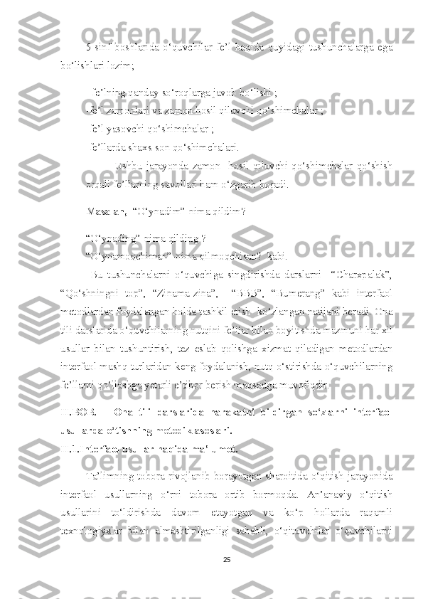 5-sinf   boshlarida   o‘quvchilar   fe’l   haqida   quyidagi   tushunchalarga   ega
bo‘lishlari lozim;
- fe’lning qanday so‘roqlarga javob bo‘lishi ;
-fe’l zamonlari va zamon hosil qiluvchi qo‘shimchalar ;
-fe’l yasovchi qo‘shimchalar ;
-fe’llarda shaxs-son qo‘shimchalari.
  Ushbu   jarayonda   zamon     hosil   qiluvchi   qo‘shimchalar   qo‘shish
orqali fe’llarning savollari ham o‘zgarib boradi. 
Masalan,   “O‘ynadim”-nima qildim?                                                     
“O‘ynading”-nima qilding ?
“O‘ynamoqchiman”-nima qilmoqchisan?  kabi.
  Bu   tushunchalarni   o‘quvchiga   singdirishda   darslarni     “Charxpalak”,
“Qo‘shningni   top”,   “Zinama-zina”,     “BBB”,   “Bumerang”   kabi   interfaol
metodlardan foydalangan holda tashkil etish  ko‘zlangan natijani beradi. Ona
tili darslarida o‘quvchilarning nutqini fe’llar bilan boyitishda mazmuni har xil
usullar   bilan   tushuntirish,   tez   eslab   qolishga   xizmat   qiladigan   metodlardan
interfaol mashq turlaridan keng foydalanish, nutq o‘stirishda o‘quvchilarning
fe’llarni qo‘llashga yetarli e’tibor berish maqsadga muvofiqdir.
II.BOB.       Ona   tili   darslarida   harakatni   bildirgan   so‘zlarni   interfaol
usullarda o‘tishning metodik asoslari.
II.1.Interfaol usullar haqida ma’lumot.
Ta’limning   tobora   rivojlanib   borayotgan   sharoitida   o‘qitish   jarayonida
interfaol   usullarning   o‘rni   tobora   ortib   bormoqda.   An’anaviy   o‘qitish
usullarini   to‘ldirishda   davom   etayotgan   va   ko‘p   hollarda   raqamli
texnologiyalar   bilan   almashtirilganligi   sababli,   o‘qituvchilar   o‘quvchilarni
25 