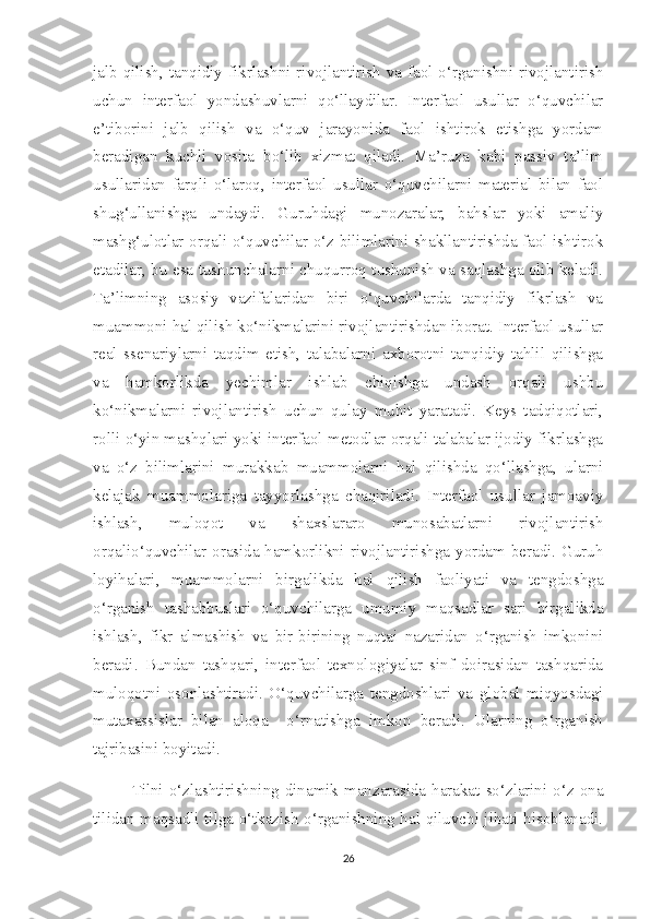 jalb qilish, tanqidiy fikrlashni rivojlantirish va faol o‘rganishni rivojlantirish
uchun   interfaol   yondashuvlarni   qo‘llaydilar.   Interfaol   usullar   o‘quvchilar
e’tiborini   jalb   qilish   va   o‘quv   jarayonida   faol   ishtirok   etishga   yordam
beradigan   kuchli   vosita   bo‘lib   xizmat   qiladi.   Ma’ruza   kabi   passiv   ta’lim
usullaridan   farqli   o‘laroq,   interfaol   usullar   o‘quvchilarni   material   bilan   faol
shug‘ullanishga   undaydi.   Guruhdagi   munozaralar,   bahslar   yoki   amaliy
mashg‘ulotlar orqali o‘quvchilar o‘z bilimlarini shakllantirishda faol ishtirok
etadilar, bu esa tushunchalarni chuqurroq tushunish va saqlashga olib keladi.
Ta’limning   asosiy   vazifalaridan   biri   o‘quvchilarda   tanqidiy   fikrlash   va
muammoni hal qilish ko‘nikmalarini rivojlantirishdan iborat. Interfaol usullar
real   ssenariylarni   taqdim   etish,   talabalarni   axborotni   tanqidiy   tahlil   qilishga
va   hamkorlikda   yechimlar   ishlab   chiqishga   undash   orqali   ushbu
ko‘nikmalarni   rivojlantirish   uchun   qulay   muhit   yaratadi.   Keys   tadqiqotlari,
rolli o‘yin mashqlari yoki interfaol metodlar orqali talabalar ijodiy fikrlashga
va   o‘z   bilimlarini   murakkab   muammolarni   hal   qilishda   qo‘llashga,   ularni
kelajak   muammolariga   tayyorlashga   chaqiriladi.   Interfaol   usullar   jamoaviy
ishlash,   muloqot   va   shaxslararo   munosabatlarni   rivojlantirish
orqalio‘quvchilar orasida hamkorlikni rivojlantirishga yordam beradi. Guruh
loyihalari,   muammolarni   birgalikda   hal   qilish   faoliyati   va   tengdoshga
o‘rganish   tashabbuslari   o‘quvchilarga   umumiy   maqsadlar   sari   birgalikda
ishlash,   fikr   almashish   va   bir-birining   nuqtai   nazaridan   o‘rganish   imkonini
beradi.   Bundan   tashqari,   interfaol   texnologiyalar   sinf   doirasidan   tashqarida
muloqotni   osonlashtiradi.   O‘quvchilarga   tengdoshlari   va   global   miqyosdagi
mutaxassislar   bilan   aloqa     o‘rnatishga   imkon   beradi.   Ularning   o‘rganish
tajribasini boyitadi. 
Tilni  o‘zlashtirishning dinamik  manzarasida  harakat so‘zlarini o‘z ona
tilidan maqsadli tilga o‘tkazish o‘rganishning hal qiluvchi jihati hisoblanadi.
26 