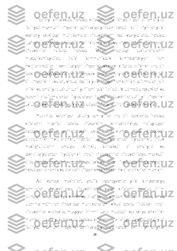 Haqiqiy   kontekstda   harakat   so‘zlarini   o‘z   ichiga   olgan   til   amaliyoti
faoliyati   mazmunli   o‘rganish   tajribasiga   yordam   beradi.   Rolli   o‘yinlar   yoki
ssenariy   asosidagi   muhokamalar   o‘quvchilarni   real   vaziyatlarda   harakat
lug‘atini qo‘llashga undaydi. Faol ishtirok etish va o‘zaro ta’sir qilish orqali
o‘quvchilar   nafaqat   harakat   fe’llari   haqidagi   tushunchalarini
mustahkamlaydilar,   balki   kommunikativ   kompetentsiyani   ham
rivojlantiradilar.   Texnologiyani   o‘rganish   vositasi   sifatida   qo‘shish   ona   tili
darslarida   harakat   so‘zlarini   interaktiv   uzatishni   boyitishi   mumkin.   Interfaol
til  o‘rganish ilovalari, virtual reallik yoki onlayn hamkorlik platformalari jalb
qilish va amaliyot uchun turli yo‘llarni taklif qiladi. Multimedia resurslari va
raqamli   platformalardan   foydalangan   holda,   o‘qituvchilar   turli   xil   o‘rganish
uslublari va afzalliklariga mos keladigan o‘quv muhitini yaratishi mumkin. 
Yuqorida   keltirilgan   uslubiy   tamoyillar   ona   tili   darslarida   harakat
so‘zlarini   interfaol   tarzda   o‘tkazishni   osonlashtirishga   intilayotgan
pedagoglar   uchun   yo‘naltiruvchi   asos   bo‘lib   xizmat   qiladi.   Kontekstli
aloqadorlikni   rivojlantirish,   interfaol   lug‘at   o‘yinlaridan   foydalanish,   o‘quv
mashg‘ulotlarini   amalga   oshirish,   kontekstli   til   amaliyoti   va
texnologiyalardan   foydalanish   orqali   o‘qituvchilar   o‘quvchilarga   maqsadli
tilda   harakat   lug‘atini   samarali   egallash   va   undan   foydalanish   imkoniyatini
beradigan dinamik va qiziqarli o‘rganish tajribasini rivojlantirishlari mumkin.
Aql   xaritasi   mashqlari,   grafik   organayzerlar   yoki   kontseptsiya
tarmoqlari   o‘quvchilarga   o‘quvchilarga   yangi   so‘zlarni   mavjud   bilim
doiralari   bilan   tartibga   solish   va   bog‘lashda   yordam   beradi.   Harakatlar   va
ularning   ma’nolari   o‘rtasidagi   munosabatlarni   visual   tarzda   ifodalash   orqali
o‘quvchilar   xotirasida   muayyan   bilimni   uzoq   muddatli   saqlashga   erishilish
mumkin. Haqiqiy kontekstda harakat so‘zlarini o‘z ichiga olgan til amaliyoti
faoliyati   mazmunli   o‘rganish   tajribasiga   yordam   beradi.   Rolli   o‘yinlar   yoki
28 