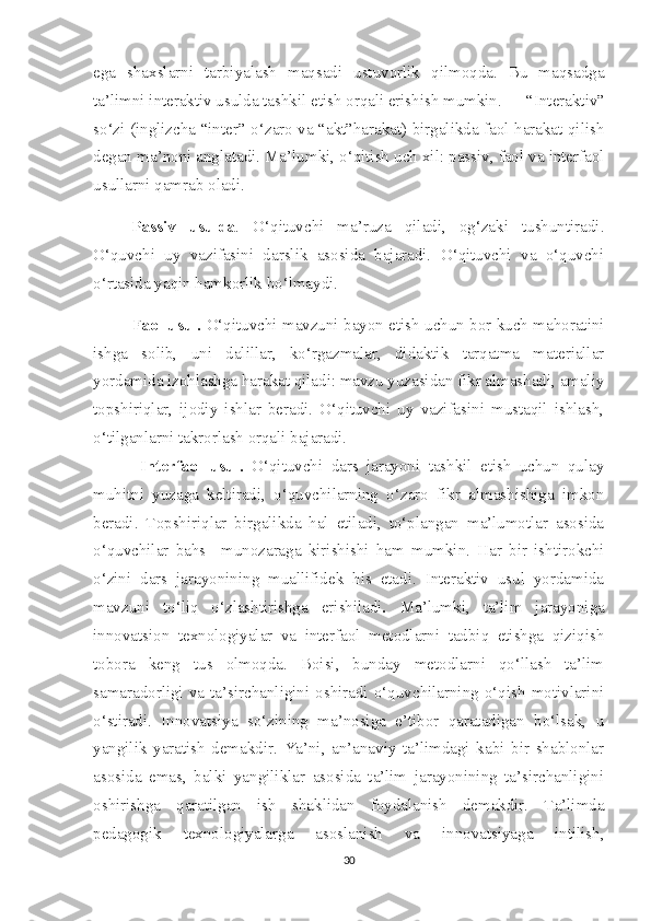 ega   shaxslarni   tarbiyalash   maqsadi   ustuvorlik   qilmoqda.   Bu   maqsadga
ta’limni interaktiv usulda tashkil etish orqali erishish mumkin.   “Interaktiv”
so‘zi (inglizcha “inter”-o‘zaro va “akt”harakat) birgalikda faol harakat qilish
degan ma’noni anglatadi. Ma’lumki, o‘qitish uch xil: passiv, faol va interfaol
usullarni qamrab oladi. 
Passiv   usulda .   O‘qituvchi   ma’ruza   qiladi,   og‘zaki   tushuntiradi.
O‘quvchi   uy   vazifasini   darslik   asosida   bajaradi.   O‘qituvchi   va   o‘quvchi
o‘rtasida yaqin hamkorlik bo‘lmaydi.
Faol usul.   O‘qituvchi mavzuni bayon etish uchun bor kuch mahoratini
ishga   solib,   uni   dalillar,   ko‘rgazmalar,   didaktik   tarqatma   materiallar
yordamida izohlashga harakat qiladi: mavzu yuzasidan fikr almashadi, amaliy
topshiriqlar,   ijodiy   ishlar   beradi.   O‘qituvchi   uy   vazifasini   mustaqil   ishlash,
o‘tilganlarni takrorlash orqali bajaradi.
  Interfaol   usul.   O‘qituvchi   dars   jarayoni   tashkil   etish   uchun   qulay
muhitni   yuzaga   keltiradi,   o‘quvchilarning   o‘zaro   fikr   almashishiga   imkon
beradi.   Topshiriqlar   birgalikda   hal   etiladi,   to‘plangan   ma’lumotlar   asosida
o‘quvchilar   bahs   –munozaraga   kirishishi   ham   mumkin.   Har   bir   ishtirokchi
o‘zini   dars   jarayonining   muallifidek   his   etadi.   Interaktiv   usul   yordamida
mavzuni   to‘liq   o‘zlashtirishga   erishiladi .   Ma’lumki,   ta’lim   jarayoniga
innovatsion   texnologiyalar   va   interfaol   metodlarni   tadbiq   etishga   qiziqish
tobora   keng   tus   olmoqda.   Boisi,   bunday   metodlarni   qo‘llash   ta’lim
samaradorligi   va   ta’sirchanligini  oshiradi  o‘quvchilarning   o‘qish   motivlarini
o‘stiradi.   Innovatsiya   so‘zining   ma’nosiga   e’tibor   qaratadigan   bo‘lsak,   u
yangilik   yaratish   demakdir.   Ya’ni,   an’anaviy   ta’limdagi   kabi   bir   shablonlar
asosida   emas,   balki   yangiliklar   asosida   ta’lim   jarayonining   ta’sirchanligini
oshirishga   qaratilgan   ish   shaklidan   foydalanish   demakdir.   Ta’limda
pedagogik   texnologiyalarga   asoslanish   va   innovatsiyaga   intilish,
30 