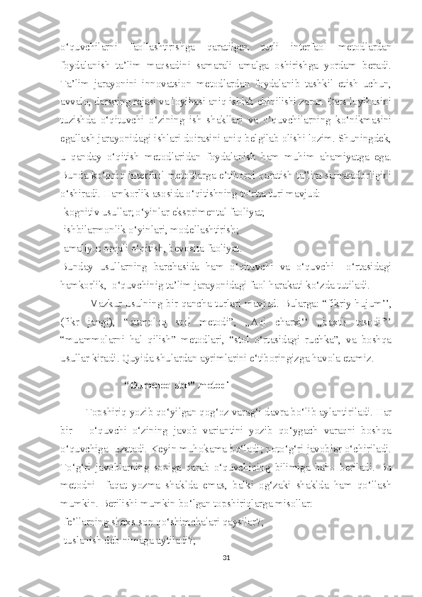 o‘quvchilarni   faollashtirishga   qaratilgan   turli   interfaol   metodlardan
foydalanish   ta’lim   maqsadini   samarali   amalga   oshirishga   yordam   beradi.
Ta’lim   jarayonini   innovatsion   metodlardan   foydalanib   tashkil   etish   uchun,
avvalo, darsning rejasi va loyihasi aniq ishlab chiqilishi zarur. Dars loyihasini
tuzishda   o‘qituvchi   o‘zining   ish   shakllari   va   o’quvchilarning   ko‘nikmasini
egallash jarayonidagi ishlari doirasini aniq belgilab olishi lozim. Shuningdek,
u   qanday   o‘qitish   metodlaridan   foydalanish   ham   muhim   ahamiyatga   ega.
Bunda ko‘proq interfaol metodlarga e’tiborni qaratish ta’lim samaradorligini
o‘shiradi. Hamkorlik asosida o‘qitishning to‘rtta turi mavjud: 
-kognitiv usullar; o‘yinlar eksprimental faoliyat;
-ishbilarmonlik o‘yinlari, modellashtirish;
-amaliyot orqali o‘qitish, bevosita faoliyat.
Bunday   usullarning   barchasida   ham   o‘qituvchi   va   o‘quvchi     o‘rtasidagi
hamkorlik,  o‘quvchinig ta’lim jarayonidagi faol harakati ko‘zda tutiladi.
  Mazkur usulning bir qancha turlari mavjud. Bularga: “fikriy hujum’’,
(fikr   jangi),   “dumoloq   stol   metodi”,   ,,Aql   charxi‘‘   ,,baxtli   tasodif’’
“muammolarni   hal   qilish”   metodlari,   “stol   o‘rtasidagi   ruchka”,   va   boshqa
usullar kiradi. Quyida shulardan ayrimlarini e‘tiboringizga havola etamiz.
“Dumoloq stol” metodi
Topshiriq yozib qo‘yilgan qog‘oz varag‘i davra bo‘lib aylantiriladi. Har
bir       o‘quvchi   o‘zining   javob   variantini   yozib   qo‘ygach   varaqni   boshqa
o‘quvchiga  uzatadi. Keyin muhokama bo‘ladi; noto‘g‘ri javoblar o‘chiriladi.
To‘g‘ri   javoblarning   soniga   qarab   o‘quvchining   bilimiga   baho   beriladi.   Bu
metodni     faqat   yozma   shaklda   emas,   balki   og‘zaki   shaklda   ham   qo‘llash
mumkin. Berilishi mumkin bo‘lgan topshiriqlarga misollar:
-fe’llarning shaxs-son qo‘shimchalari qaysilar?;
-tuslanish deb nimaga aytiladi?;
31 