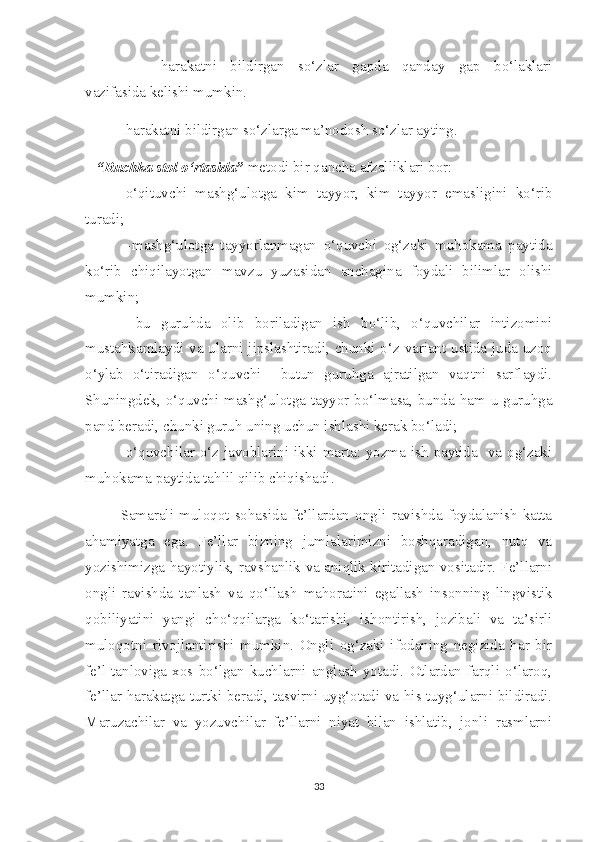 -harakatni   bildirgan   so‘zlar   gapda   qanday   gap   bo‘laklari
vazifasida kelishi mumkin.
-harakatni bildirgan so‘zlarga ma’nodosh so‘zlar ayting.                         
    “Ruchka stol o‘rtasida”  metodi bir qancha afzalliklari bor:
-o‘qituvchi   mashg‘ulotga   kim   tayyor,   kim   tayyor   emasligini   ko‘rib
turadi;
  -mashg‘ulotga   tayyorlanmagan   o‘quvchi   og‘zaki   muhokama   paytida
ko‘rib   chiqilayotgan   mavzu   yuzasidan   anchagina   foydali   bilimlar   olishi
mumkin;
  -bu   guruhda   olib   boriladigan   ish   bo‘lib,   o‘quvchilar   intizomini
mustahkamlaydi va ularni jipslashtiradi, chunki o‘z variant ustida juda uzoq
o‘ylab   o‘tiradigan   o‘quvchi     butun   guruhga   ajratilgan   vaqtni   sarflaydi.
Shuningdek, o‘quvchi mashg‘ulotga tayyor bo‘lmasa, bunda ham u guruhga
pand beradi, chunki guruh uning uchun ishlashi kerak bo‘ladi;
-o‘quvchilar o‘z javoblarini ikki marta: yozma ish paytida   va og‘zaki
muhokama paytida tahlil qilib chiqishadi.
Samarali   muloqot   sohasida   fe’llardan   ongli   ravishda   foydalanish   katta
ahamiyatga   ega.   Fe’llar   bizning   jumlalarimizni   boshqaradigan,   nutq   va
yozishimizga hayotiylik, ravshanlik va aniqlik kiritadigan vositadir. Fe’llarni
ongli   ravishda   tanlash   va   qo‘llash   mahoratini   egallash   insonning   lingvistik
qobiliyatini   yangi   cho‘qqilarga   ko‘tarishi,   ishontirish,   jozibali   va   ta’sirli
muloqotni   rivojlantirishi   mumkin.   Ongli   og‘zaki   ifodaning   negizida   har   bir
fe’l   tanloviga   xos  bo‘lgan   kuchlarni   anglash   yotadi.   Otlardan   farqli   o‘laroq,
fe’llar harakatga turtki beradi, tasvirni uyg‘otadi va his-tuyg‘ularni bildiradi.
Maruzachilar   va   yozuvchilar   fe’llarni   niyat   bilan   ishlatib,   jonli   rasmlarni
33 