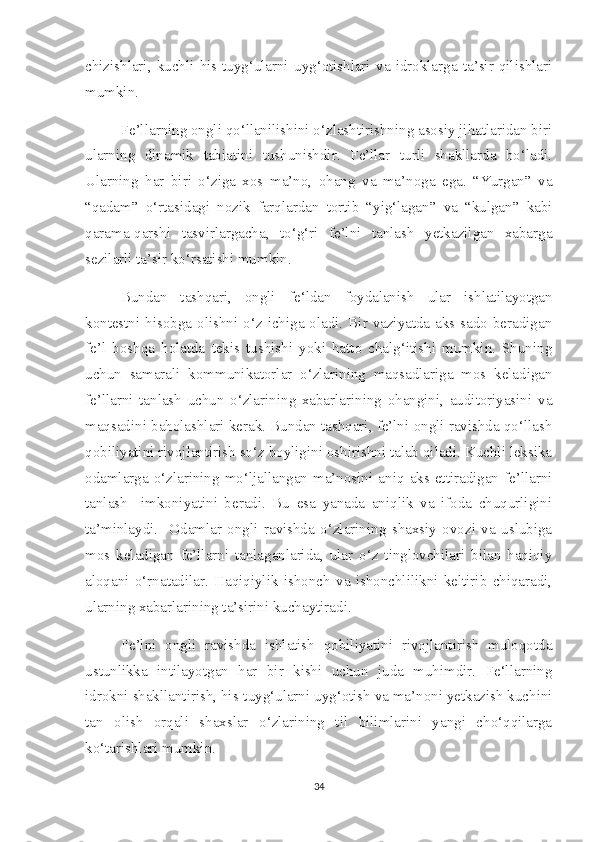 chizishlari,   kuchli   his-tuyg‘ularni   uyg‘otishlari   va   idroklarga   ta’sir   qilishlari
mumkin. 
Fe’llarning ongli qo‘llanilishini o‘zlashtirishning asosiy jihatlaridan biri
ularning   dinamik   tabiatini   tushunishdir.   Fe’llar   turli   shakllarda   bo‘ladi.
Ularning   har   biri   o‘ziga   xos   ma’no,   ohang   va   ma’noga   ega.   “Yurgan”   va
“qadam”   o‘rtasidagi   nozik   farqlardan   tortib   “yig‘lagan”   va   “kulgan”   kabi
qarama-qarshi   tasvirlargacha,   to‘g‘ri   fe’lni   tanlash   yetkazilgan   xabarga
sezilarli ta’sir ko‘rsatishi mumkin.
Bundan   tashqari,   ongli   fe‘ldan   foydalanish   ular   ishlatilayotgan
kontestni hisobga olishni o‘z ichiga oladi. Bir vaziyatda aks-sado  beradigan
fe’l   boshqa   holatda   tekis   tushishi   yoki   hatto   chalg‘itishi   mumkin.   Shuning
uchun   samarali   kommunikatorlar   o‘zlarining   maqsadlariga   mos   keladigan
fe’llarni   tanlash   uchun   o‘zlarining   xabarlarining   ohangini,   auditoriyasini   va
maqsadini baholashlari kerak. Bundan tashqari, fe’lni ongli ravishda qo‘llash
qobiliyatini rivojlantirish so‘z boyligini oshirishni talab qiladi. Kuchli leksika
odamlarga  o‘zlarining  mo‘ljallangan  ma’nosini  aniq  aks  ettiradigan  fe’llarni
tanlash     imkoniyatini   beradi.   Bu   esa   yanada   aniqlik   va   ifoda   chuqurligini
ta’minlaydi.     Odamlar   ongli   ravishda   o‘zlarining   shaxsiy   ovozi   va   uslubiga
mos   keladigan   fe’llarni   tanlaganlarida,   ular   o‘z   tinglovchilari   bilan   haqiqiy
aloqani   o‘rnatadilar.   Haqiqiylik   ishonch   va   ishonchlilikni   keltirib   chiqaradi,
ularning xabarlarining ta’sirini kuchaytiradi. 
Fe’lni   ongli   ravishda   ishlatish   qobiliyatini   rivojlantirish   muloqotda
ustunlikka   intilayotgan   har   bir   kishi   uchun   juda   muhimdir.   Fe‘llarning
idrokni shakllantirish, his-tuyg‘ularni uyg‘otish va ma’noni yetkazish kuchini
tan   olish   orqali   shaxslar   o‘zlarining   til   bilimlarini   yangi   cho‘qqilarga
ko‘tarishlari mumkin.
34 