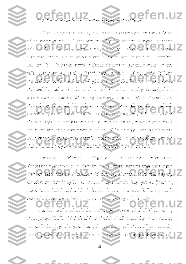           II.2. Fe’lni o‘rgatishda interfaol metodlarni qo‘llash
         Fe’llar   tilning   asosi   bo‘lib,   muloqotni   boshqaradigan   harakat   so‘zlari
bo‘lib   xizmat   qiladi.   Fe’llarni   samarali   o‘rgatish   shunchaki   eslab   qolishdan
ko‘ra   ko‘proq   narsani   talab   qiladi;   ularning   qo‘llanilishini   chinakam
tushunish   uchun   jalb   qilish   va   o‘zaro   ta’sir   qilishni   talab   qiladi.   Interfaol
usullarni   fe’l   o‘qitishga   kiritish   nafaqat   o‘rganishni   yanada   qiziqarli   qiladi,
balki   tushunish   va   eslab   qolishni   ham   oshiradi.   Ushbuda   biz   fe’llarni
o‘rgatishda interfaol usullardan foydalanishning afzalliklarini o‘rganamiz va
o‘qituvchilar   uchun   sinfda   amalga   oshirish   uchun   amaliy   strategiyalarni
taqdim  etamiz.  Interfaol ta’limning  ahamiyati: Interfaol ta’lim  o‘quvchilarni
o‘quv   jarayoniga   faol   jalb   qiladi,   chuqurroq   tushunish   va   uzoq   muddatli
saqlashga   yordam   beradi.   Fe’llar   haqida   gap   ketganda,   interfaol   usullar
o‘quvchilarga tilni kontekstda his qilish imkonini beradi, mavhum grammatik
qoidalarni yanada aniq va mazmunli qiladi. Ko‘p his-tuyg‘ularni va o‘rganish
uslublarini jalb qilish orqali interfaol tadbirlar turli xil o‘quvchilarni qamrab
oladi. Yanada inklyuziv va samarali ta’lim muhitini rivojlantiradi. 
Interaktiv   fe’llarni   o‘rgatish   usullarining   afzalliklari:
Kontekstni   tushunish:   rolli   o‘yinlar,   hikoyalar   va   ssenariylarga   asoslangan
o‘yinlar   kabi   interfaol   harakatlar   fe’ldan   foydalanish   uchun   real   hayotiy
kontekstlarni   ta’minlaydi.   Bu   o‘quvchilarga   zamon,   kayfiyat   va   jihatning
nozik   tomonlarini   tushunish   imkonini   beradi.   Bu   esa   fe’llarning   turli
vaziyatlarda qanday ishlashini chuqurroq tushunishga olib keladi. 
Interfaol usullar talabalardan ma’lumotni passiv qabul qilishdan ko‘ra,
o‘quv jarayonida faol ishtirok etishlarini talab qiladi. Guruhdagi munozaralar,
hamkorlikdagi loyihalar yoki interfaol mashqlar orqali o‘quvchilarni tanqidiy
fikrlashga   va   fe’l   haqidagi   bilimlarini   mazmunli   qo‘llashga   da’vat   etiladi.
35 