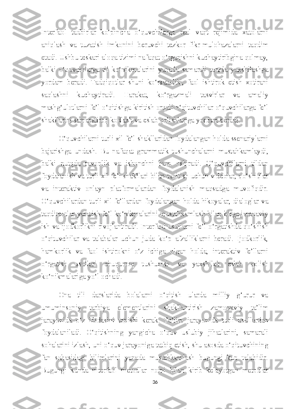 Interfaol   tadbirlar   ko‘pincha   o‘quvchilarga   real   vaqt   rejimida   xatolarni
aniqlash   va   tuzatish   imkonini   beruvchi   tezkor   fikr-mulohazalarni   taqdim
etadi. Ushbu teskari aloqa tizimi nafaqat o‘rganishni kuchaytiribgina qolmay,
balki   o‘quvchilarga   til   ko‘nikmalarini   yanada   samarali   tarzda   yaxshilashga
yordam   beradi.   Tadqiqotlar   shuni   ko‘rsatadiki,   faol   ishtirok   etish   xotirani
saqlashni   kuchaytiradi.   Harakat,   ko‘rgazmali   tasvirlar   va   amaliy
mashg‘ulotlarni fe’l o‘qitishga kiritish orqali o‘qituvchilar o‘quvchilarga fe’l
shakllarini samaraliroq kodlash va eslab qolishlariga yordam beradi.
O‘quvchilarni turli xil fe’l shakllaridan foydalangan holda ssenariylarni
bajarishga   undash.   Bu   nafaqat   grammatik   tushunchalarni   mustahkamlaydi,
balki   nutqda   ravonlik   va   ishonchni   ham   oshiradi.   O‘quvchilarni   tildan
foydalanish va turli xil fe’l shakllari bilan tanitish uchun videolar, qo‘shiqlar
va   interaktiv   onlayn   platformalardan   foydalanish   maqsadga   muvofiqdir.
O‘quvchilardan turli xil fe’llardan foydalangan holda hikoyalar, dialoglar va
taqdimotlar yaratish fe’l ko‘nikmalarini mustahkamlash bilan birga jamoaviy
ish va ijodkorlikni rivojlantiradi. Interfaol usullarni fe’l o‘rgatishda qo‘shish
o‘qituvchilar   va   talabalar   uchun   juda   ko‘p   afzalliklarni   beradi.   Ijodkorlik,
hamkorlik   va   faol   ishtirokni   o‘z   ichiga   olgan   holda,   interaktiv   fe’llarni
o‘rgatish   usullari   chuqurroq   tushunish   va   yaxshilab   eslab   qolish
ko‘nikmalariga yo‘l ochadi. 
Ona   tili   darslarida   bolalarni   o‘qitish   ularda   milliy   g‘urur   va
umuminsoniy   tarbiya   elementlarini   shakllantirish   zamonaviy   ta’lim
jarayonida   o‘z   ifodasini   topishi   kerak.   Ta’lim   jarayonida   turli   usullardan
foydalaniladi.   O‘qitishning   yangicha   o‘quv   uslubiy   jihatlarini,   samarali
sohalarini izlash, uni o‘quv jarayoniga tatbiq etish, shu asosda o‘qituvchining
fan   sohasidagi   bilimlarini   yanada   mustahkamlash   bugungi   kun   talabidir.
Bugungi   kunda   interfaol   metodlar   nomi   bilan   kirib   kelayotgan   metodlar
36 