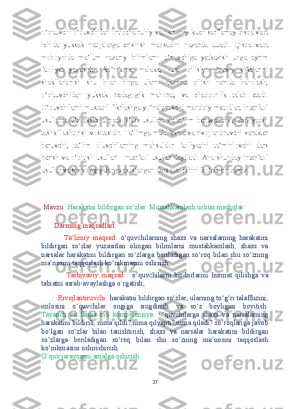 o‘qituvchi o‘quvchidan ortiqcha ruhiy va jismoniy kuch sarflamay qisqa vaqt
ichida   yuksak   natijalarga   erishish   maqsadini   nazarda   tutadi.   Qisqa   vaqt
moboynida   ma’lum   nazariy   bilimlarni   o‘quvchiga   yetkazish   unga   ayrim
faoliyat   yuzasidan   ko‘nikma,   malaka,   hosil   qilish,   m’naviy   sifatlarini
shakllantirish   shu   bilan   birga   ularni   nazorat   qilish   hamda   baholash,
o‘qituvchidan   yuksak   pedagogik   mahorat,   va   chaqqonlik   talab   etadi.
O‘quvchilarni mustaqil fikrlashga yo‘naltiruvchi mantiqiy metodlar, interfaol
usullarda   o‘z   aksini   topadi.   Dars   usullari   va   ta’lim   beruvchining   faoliyatini
tashkillashtirish vositasidir. Ta’limga muhokama va rivojlantiruvchi xarakter
beruvchi,   ta’lim   oluvchilarning   mahsuldor   faoliyatini   ta’minlovchi   dars
berish   va   o‘qitish   usullari   –interfaol   usullar   deyiladi.   Ana   shunday   interfaol
usullar va texnologiyalarga asoslangan dars tuzilishini ko‘rib chiqamiz.   
  Mavzu:  Harakatni bildirgan so‘zlar. Mustahkamlash uchun mashqlar.
        Darsning maqsadlari:
              Ta’limiy   maqsad:   o‘quvchilarning   shaxs   va   narsalarning   harakatini
bildirgan   so‘zlar   yuzasidan   olingan   bilimlarni   mustahkamlash,   shaxs   va
narsalar   harakatini  bildirgan  so‘zlarga  beriladigan  so‘roq   bilan  shu  so‘zning
ma’nosini taqqoslash ko‘nikmasini oshirish;
                Tarbiyaviy   maqsad   :   o‘quvchilarni   bir-birlarini   hurmat   qilishga   va
tabiatni asrab-avaylashga o`rgatish;
         Rivojlantiruvchi:  harakatni bildirgan so‘zlar, ularning to‘g‘ri talaffuzini,
imlosini   o‘quvchilar   ongiga   singdirish   va   so‘z   boyligini   boyitish.
Tayanch   va   fanga   oid   kompetensiya:   o ‘quvchilarga   shaxs   va   narsalarning
harakatini bildirib, nima qildi?,nima qilyapti?,nima qiladi? so’roqlariga javob
bo‘lgan   so‘zlar   bilan   tanishtirish,   shaxs   va   narsalar   harakatini   bildirgan
so‘zlarga   beriladigan   so‘roq   bilan   shu   so‘zning   ma’nosini   taqqoslash
ko‘nikmasini oshirishirish.
O`quv jarayonini amalga oshirish:
37 