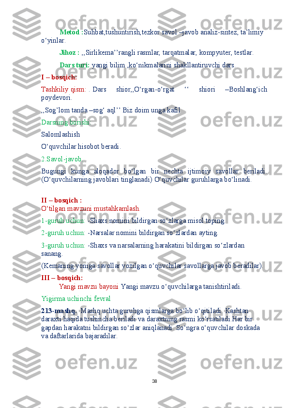            Metod : Suhbat,tushuntirish,tezkor savol –javob analiz-sintez, ta’limiy 
o‘yinlar.
          Jihoz :   ,,Sirlikema’’rangli rasmlar, tarqatmalar, kompyuter, testlar.
           Dars turi:  yangi bilim ,ko‘nikmalarini shakllantiruvchi dars.
I – bosqich:
Tashkiliy qism:  . Dars   shior,,O‘rgan-o‘rgat   ‘‘   shiori   –Boshlang‘ich
poydevori.
,,Sog’lom tanda –sog‘ aql’’ Biz doim unga kafil
Darsning borishi:
Salomlashish 
O‘quvchilar hisobot beradi. 
2.Savol-javob.
Bugungi   kunga   aloqador   bo‘lgan   bir   nechta   ijtimoiy   savollar   beriladi.
(O‘quvchilarning javoblari tinglanadi) O‘quvchilar guruhlarga bo‘linadi.
         
II – bosqich :
O‘tilgan mavzuni mustahkamlash.
1-guruh uchun:  -Shaxs nomini bildirgan so‘zlarga misol toping.
2-guruh uchun:  -Narsalar nomini bildirgan so‘zlardan ayting.
3-guruh uchun:  -Shaxs va narsalarning harakatini bildirgan so‘zlardan 
sanang.
(Kemaning yoniga savollar yozilgan o‘quvchilar savollarga javob beradilar).
III – bosqich:
Yangi mavzu bayoni  Yangi mavzu o‘quvchilarga tanishtiriladi.
Yigirma uchinchi fevral
213-mashq.   Mashq uchta guruhga qismlarga bo‘lib o‘qitiladi. Kashtan 
daraxti haqida tushincha beriladi va daraxtning rasmi ko‘rsatiladi.Har bir 
gapdan harakatni bildirgan so‘zlar aniqlanadi. So‘ngra o‘quvchilar doskada 
va daftarlarida bajaradilar.
38 