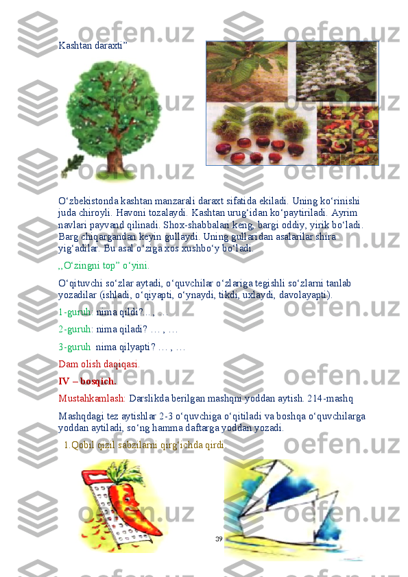 Kashtan daraxti”
O‘zbekistonda kashtan manzarali daraxt sifatida ekiladi. Uning ko‘rinishi 
juda chiroyli. Havoni tozalaydi. Kashtan urug‘idan ko‘paytiriladi. Ayrim 
navlari payvand qilinadi. Shox-shabbalari keng, bargi oddiy, yirik bo‘ladi. 
Barg chiqargandan keyin gullaydi. Uning gullaridan asalarilar shira 
yig‘adilar. Bu asal o‘ziga xos xushbo‘y bo‘ladi.
,,O‘zingni top” o‘yini.
O‘qituvchi so‘zlar aytadi, o‘quvchilar o‘zlariga tegishli so‘zlarni tanlab 
yozadilar (ishladi, o‘qiyapti, o‘ynaydi, tikdi, uxlaydi, davolayapti).
1-guruh:  nima qildi?... , …
2-guruh : nima qiladi? … , …
3-guruh   nima qilyapti? … , …
Dam olish daqiqasi.
IV – bosqich.
Mustahkamlash:  Darslikda berilgan mashqni yoddan aytish. 214-mashq
Mashqdagi tez aytishlar 2-3 o‘quvchiga o‘qitiladi va boshqa o‘quvchilarga 
yoddan aytiladi, so‘ng hamma daftarga yoddan yozadi.
  1.Qobil qizil sabzilarni qirg‘ichda qirdi.
39 