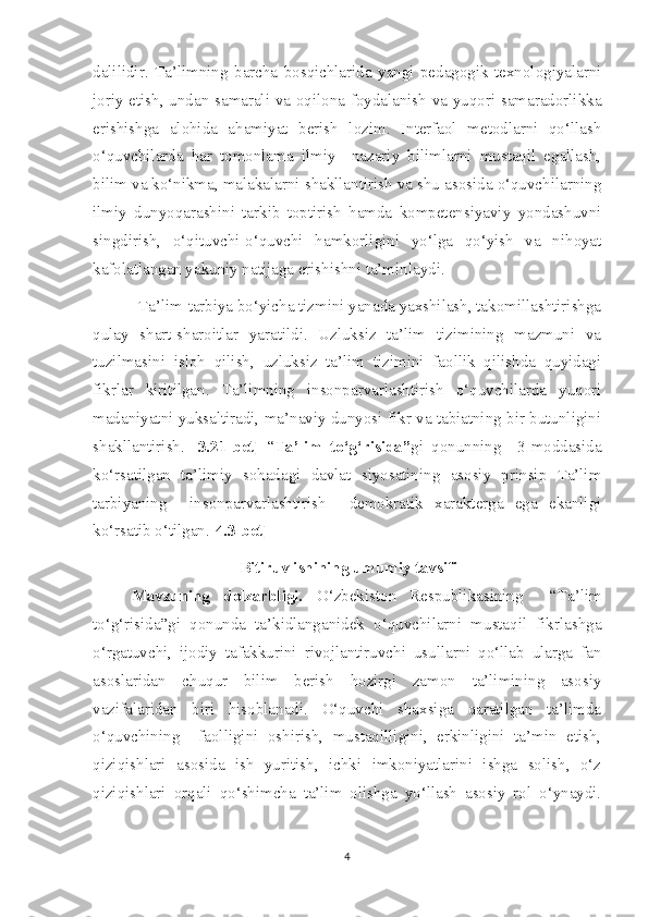 dalilidir.   Ta’limning   barcha   bosqichlarida   yangi   pedagogik   texnologiyalarni
joriy etish, undan samarali va oqilona foydalanish va yuqori samaradorlikka
erishishga   alohida   ahamiyat   berish   lozim.   Interfaol   metodlarni   qo‘llash
o‘quvchilarda   har   tomonlama   ilmiy   –nazariy   bilimlarni   mustaqil   egallash,
bilim va ko‘nikma, malakalarni shakllantirish va shu asosida o‘quvchilarning
ilmiy   dunyoqarashini   tarkib   toptirish   hamda   kompetensiyaviy   yondashuvni
singdirish,   o‘qituvchi-o‘quvchi   hamkorligini   yo‘lga   qo‘yish   va   nihoyat
kafolatlangan yakuniy natijaga erishishni ta’minlaydi.
           Ta’lim-tarbiya bo‘yicha tizmini yanada yaxshilash, takomillashtirishga
qulay   shart-sharoitlar   yaratildi.   Uzluksiz   ta’lim   tizimining   mazmuni   va
tuzilmasini   isloh   qilish,   uzluksiz   ta’lim   tizimini   faollik   qilishda   quyidagi
fikrlar   kiritilgan.   Ta’limning   insonparvarlashtirish   o‘quvchilarda   yuqori
madaniyatni yuksaltiradi, ma’naviy dunyosi fikr va tabiatning bir butunligini
shakllantirish.   [3.21-bet]   “ Ta’lim   to‘g‘risida” gi   qonunning     3-moddasida
ko‘rsatilgan   ta’limiy   sohadagi   davlat   siyosatining   asosiy   prinsip   Ta’lim
tarbiyaning     insonparvarlashtirish     demokratik   xarakterga   ega   ekanligi
ko‘rsatib o‘tilgan.[ 4.3-bet]
                                    Bitiruv ishining umumiy tavsifi   
Mavzuning   dolzarbligi.   O‘zbekiston   Respublikasining     “Ta’lim
to‘g‘risida”gi   qonunda   ta’kidlanganidek   o‘quvchilarni   mustaqil   fikrlashga
o‘rgatuvchi,   ijodiy   tafakkurini   rivojlantiruvchi   usullarni   qo‘llab   ularga   fan
asoslaridan   chuqur   bilim   berish   hozirgi   zamon   ta’limining   asosiy
vazifalaridan   biri   hisoblanadi.   O‘quvchi   shaxsiga   qaratilgan   ta’limda
o‘quvchining     faolligini   oshirish,   mustaqilligini,   erkinligini   ta’min   etish,
qiziqishlari   asosida   ish   yuritish,   ichki   imkoniyatlarini   ishga   solish,   o‘z
qiziqishlari   orqali   qo‘shimcha   ta’lim   olishga   yo‘llash   asosiy   rol   o‘ynaydi.
4 