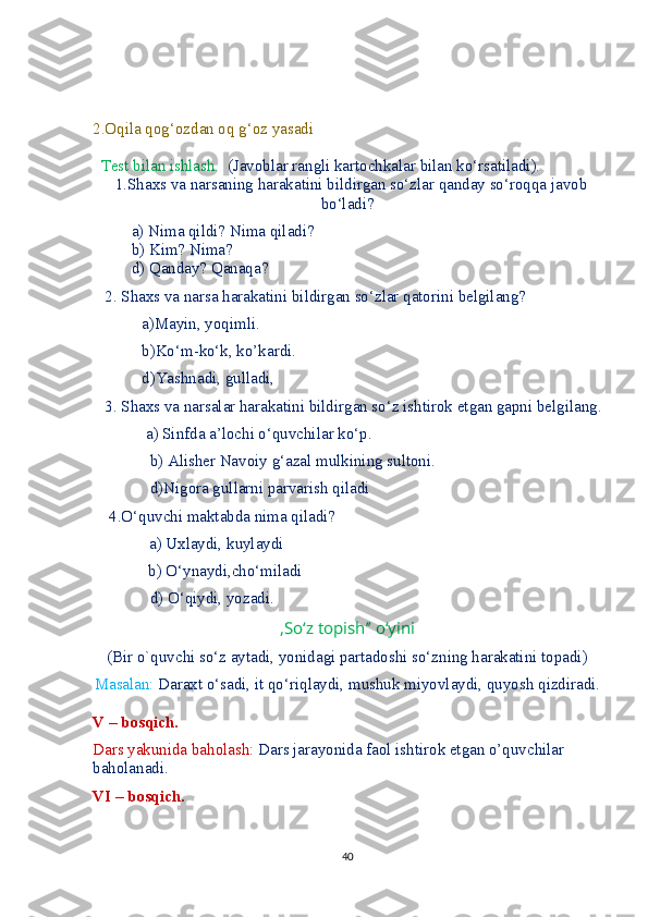 2.Oqila qog‘ozdan oq g‘oz yasadi
  Test bilan ishlash.   (Javoblar rangli kartochkalar bilan ko‘rsatiladi).
  1.Shaxs va narsaning harakatini bildirgan so‘zlar qanday so‘roqqa javob
bo‘ladi?
a) Nima qildi? Nima qiladi?            
b) Kim? Nima?    
d) Qanday? Qanaqa? 
   2. Shaxs va narsa harakatini bildirgan so‘zlar qatorini belgilang?
            a)Mayin, yoqimli. 
            b)Ko‘m-ko‘k, ko’kardi. 
            d)Yashnadi, gulladi, 
   3. Shaxs va narsalar harakatini bildirgan so‘z ishtirok etgan gapni belgilang.
             a) Sinfda a’lochi o‘quvchilar ko‘p.
              b) Alisher Navoiy g‘azal mulkining sultoni.
              d)Nigora gullarni parvarish qiladi
    4.O‘quvchi maktabda nima qiladi?
         a) Uxlaydi, kuylaydi
    b) O‘ynaydi,cho‘miladi
              d) O‘qiydi, yozadi.
,So‘z topish’’ o‘yini
(Bir o`quvchi so‘z aytadi, yonidagi partadoshi so‘zning harakatini topadi)
Masalan:  Daraxt o‘sadi, it qo‘riqlaydi, mushuk miyovlaydi, quyosh qizdiradi.
V – bosqich.
Dars yakunida baholash:  Dars jarayonida faol ishtirok etgan o’quvchilar 
baholanadi.
VI – bosqich.
40 