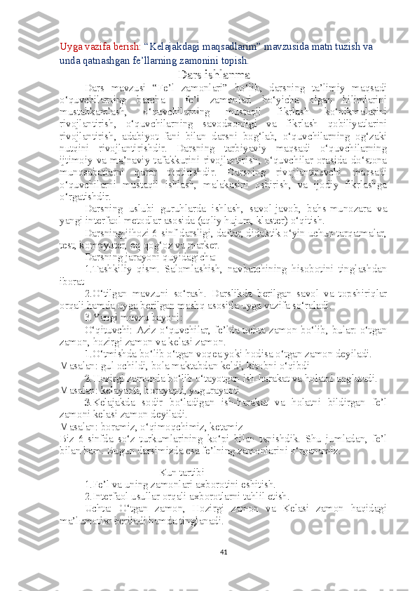 Uyga vazifa berish:  “Kelajakdagi maqsadlarim” mavzusida matn tuzish va 
unda qatnashgan fe’llarning zamonini topish.  
      Dars ishlanma
Dars   mavzusi   “Fe’l   zamonlari”   bo‘lib,   darsning   ta’limiy   maqsadi
o‘quvchilarning   barcha     fe’l   zamonlari   bo‘yicha   olgan   bilimlarini
mustahkamlash,   o‘quvchilarning   mustaqil   fikrlash   ko‘nikmalarini
rivojlantirish,   o‘quvchilarning   savodxonligi   va   fikrlash   qobiliyatlarini
rivojlantirish,   adabiyot   fani   bilan   darsni   bog‘lab,   o‘quvchilarning   og‘zaki
nutqini   rivojlantirishdir.   Darsning   tarbiyaviy   maqsadi   o‘quvchilarning
ijtimoiy   va   ma’naviy   tafakkurini   rivojlantirish;   o‘quvchilar   orasida   do‘stona
munosabatlarni   qaror   toptirishdir.   Darsning   rivojlantiruvchi   maqsadi
o‘quvchilarni   mustaqil   ishlash,   malakasini   oshirish,   va   ijodiy   fikrlashga
o‘rgatishdir. 
Darsning   uslubi   guruhlarda   ishlash,   savol-javob,   bahs-munozara   va
yangi interfaol metodlar asosida (aqliy hujum, klaster) o‘qitish.
Darsning jihozi 6-sinf darsligi, daftar, didaktik o‘yin uchun tarqatmalar,
test, kompyuter, oq qog‘oz va marker.
Darsning jarayoni quyidagicha: 
1.Tashkiliy   qism.   Salomlashish,   navbatchining   hisobotini   tinglashdan
iborat
2.O‘tilgan   mavzuni   so‘rash.   Darslikda   berilgan   savol   va   topshiriqlar
orqali hamda uyga berilgan mashq asosida uyga vazifa so‘raladi.
3.Yangi mavzu bayoni:
O‘qituvchi: Aziz o‘quvchilar, fe’lda uchta zamon bo‘lib, bular: o‘tgan
zamon, hozirgi zamon va kelasi zamon. 
1 .O‘tmishda bo‘lib o‘tgan voqea yoki hodisa o‘tgan zamon deyiladi.
Masalan: gul ochildi, bola maktabdan keldi, kitobni o‘qibdi
2 .Hozirgi zamonda bo‘lib o‘tayotgan ish-harakat va holatni anglatadi.
Masalan: kelayapti, borayapti, yugurayapti
3 .Kelajakda   sodir   bo‘ladigan   ish-harakat   va   holatni   bildirgan   fe’l
zamoni kelasi zamon deyiladi.
Masalan: boramiz, o‘qimoqchimiz, ketamiz
Biz   6-sinfda   so‘z   turkumlarining   ko‘pi   bilan   tanishdik.   Shu   jumladan,   fe’l
bilan ham. Bugun darsimizda esa fe’lning zamonlarini o‘rganamiz. 
Kun tartibi
1.Fe’l va uning zamonlari axborotini eshitish.
2.Interfaol usullar orqali axborotlarni tahlil etish.
Uchta:   O‘tgan   zamon,   Hozirgi   zamon   va   Kelasi   zamon   haqidagi
ma’lumotlar beriladi hamda tinglanadi.
41 