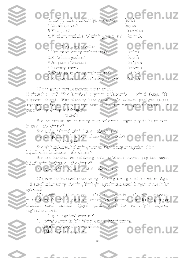 3.Lozim, darkor turkumiga xos so‘z? -kerak
4.Un chiqindisi? -kepak
5.Yetti jilo?   -kamalak
6.Yordam, madad so‘zlarining ma’nosi?    -ko‘mak
  2-guruhga savollar:
1.Tanlov so‘zining ma’nodoshi?    -ko‘rik
2.Ko‘z himoyachisi?    -kiprik
3.Ariqdan o‘tkazadi?    -ko‘prik
4.Fazoviy krem?    -kosmik
5.Mittigina so‘zining ma’nodoshi?              -kichik
6.Kir yuvganda hosil bo‘ladigan narsa?      -ko‘pik      
G‘olib guruh qarsak asosida olqishlanadi.
O‘qituvchi:   Endi   “Siz   kimsiz?”   o‘yinini   o‘tkazamiz.   Hozir   doskaga   ikki
o‘quvchi   chiqadi.   Men   ularning   boshiga   fe’l   so‘z   turkumi   yozilgan   qalpoq
kiydiraman. Siz bu o‘quvchilarga savol berib, kim ekanligini so‘raysiz. Ular
esa o‘zining kimligini bilmaydi. 
1-o‘quvchi:
Siz   ish   harakat   va   holatning   nutq   so‘zlanib   turgan   paytda   bajarilishni
bilasiz – Siz kimsiz?
Siz -adi qo‘shimchasini olasiz – Siz kimsiz?
         Siz -moqchi qo‘shimchasini olasiz – Siz kimsiz?
2-o‘quvchi:
Siz ish harakat va holatning nutq so‘zlanib turgan paytdan oldin 
bajarilishini bildirasiz – Siz kimsiz?
Siz   ish   harakat   va   holatning   nutq   so‘zlanib   turgan   paytdan   keyin
bajarilishini bildirasiz – Siz kimsiz?  
Siz -gan qo‘shimchasini olasiz – Siz kimsiz?
O‘quvchilar bu savollardan so‘ng o‘zining kimligini bilib oladilar. Agar
1-2-savollardan so‘ng o‘zining kimligini aytolmasa, savol bergan o‘quvchilar
aytishadi. 
O‘qituvchi:   Bilimimizni   o‘stirish   hamda   o‘tilgan   mavzuni
mustahkamlash   uchun   test   savollaridan   foydalanamiz.   Har   ikkala   guruhga
bittadan   savol   beriladi.   Qaysi   guruh   testni   tez   va   to‘g‘ri   bajarsa,
rag‘batlantiriladi. 
1-guruhga test savollari
1. Hozirgi zamonda fe’li ishtirok etgan gapni toping.
    a)Men maktabga bormoqchiman
    b)Men sayrdan qaytdim
43 