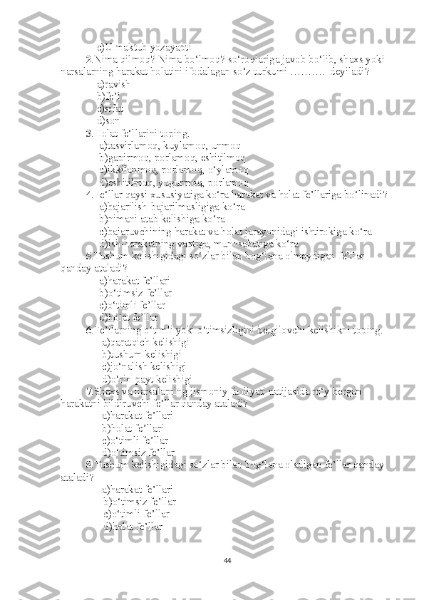     c)U maktub yozayapti
2 .Nima qilmoq? Nima bo‘lmoq? so‘roqlariga javob bo‘lib, shaxs yoki 
narsalarning harakat holatini ifodalagan so‘z turkumi ……….  deyiladi?
    a)ravish
    b)fe’l
    c)sifat
    d)son
3 .Holat fe‘llarini toping.
     a)tasvirlamoq, kuylamoq, unmoq
     b)gapirmoq, porlamoq, eshitilmoq
     c)ikkilanmoq, porlamoq, o‘ylamoq
     d)eshitilmoq, yugurmoq, porlamoq
4 .Fe‘llar qaysi xususiyatiga ko‘ra harakat va holat fe’llariga bo‘linadi?
     a)bajarilish-bajarilmasligiga ko‘ra
     b)nimani atab kelishiga ko‘ra
     c)bajaruvchining harakat va holat jarayonidagi ishtirokiga ko‘ra 
     d)ish-harakatning vaqtiga, munosabatiga ko‘ra
5 .Tushum kelishigidagi so‘zlar bilan bog‘lana olmaydigan fe’llar 
qanday ataladi?
     a)harakat fe’llari
     b)o‘timsiz fe’llar
     c)o‘timli fe’llar
     d)holat fe’llar
6 .Fe’llarning o‘timli yoki o‘timsizligini belgilovchi kelishikni toping.
      a)qaratqich kelishigi
      b)tushum kelishigi
      c)jo‘nalish kelishigi
      d)o‘rin-payt kelishigi
7 .Shaxs va narsalarning jismoniy faoliyati natijasida ro‘y bergan 
harakatni bildiruvchi fe’llar qanday ataladi? 
      a)harakat fe’llari
      b)holat fe’llari
      c)o‘timli fe’llar
      d)o‘timsiz fe’llar
8 .Tushum kelishigidagi so‘zlar bilan bog‘lana oladigan fe’llar qanday 
ataladi?
          a)harakat fe’llari
                b)o‘timsiz fe’llar
                c)o‘timli fe’llar
                d)holat fe’llar
           
44 