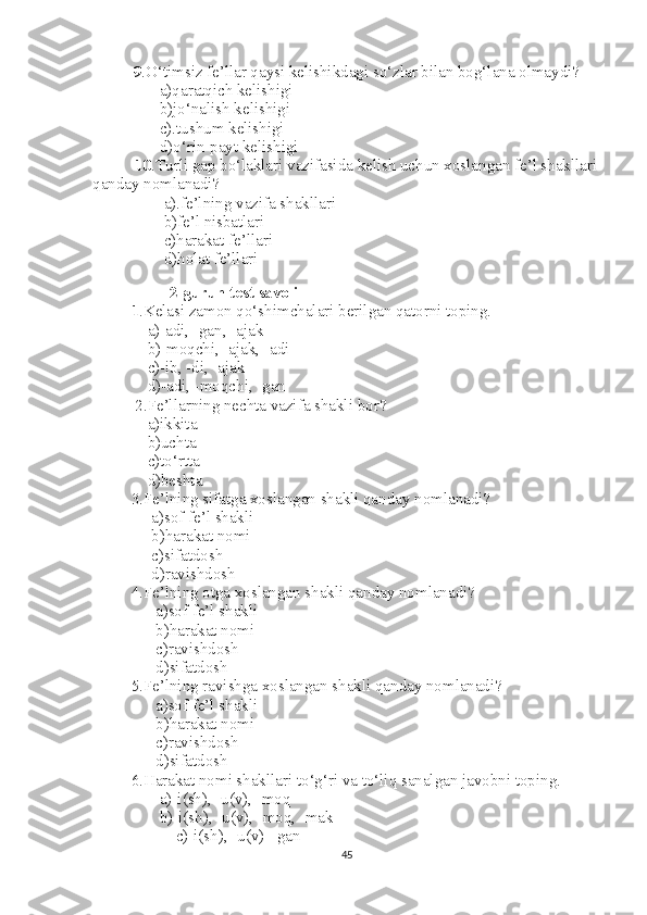           9 .O‘timsiz fe’llar qaysi kelishikdagi so‘zlar bilan bog‘lana olmaydi?
       a)qaratqich kelishigi
       b)jo‘nalish kelishigi
       c).tushum kelishigi
       d)o‘rin-payt kelishigi
  10 .Turli gap bo‘laklari vazifasida kelish uchun xoslangan fe’l shakllari
qanday nomlanadi?
        a).fe’lning vazifa shakllari 
        b)fe’l nisbatlari
        c)harakat fe’llari
        d)holat fe’llari
        
2-guruh test savoli
1 .Kelasi zamon qo‘shimchalari berilgan qatorni toping.
     a)-adi, -gan, -ajak
    b)-moqchi, -ajak, -adi
    c)-ib, -di, -ajak
    d)-adi, -moqchi, -gan
 2.Fe’llarning nechta vazifa shakli bor?
    a)ikkita
    b)uchta
    c)to‘rtta
    d)beshta
3.Fe’lning sifatga xoslangan shakli qanday nomlanadi?
     a)sof fe’l shakli
     b)harakat nomi
     c)sifatdosh
     d)ravishdosh
4.Fe’lning otga xoslangan shakli qanday nomlanadi?
      a)sof fe’l shakli
      b)harakat nomi
      c)ravishdosh
      d)sifatdosh
5.Fe’lning ravishga xoslangan shakli qanday nomlanadi?
      a)sof fe’l shakli
      b)harakat nomi
      c)ravishdosh
      d)sifatdosh
6.Harakat nomi shakllari to‘g‘ri va to‘liq sanalgan javobni toping.
       a)-i(sh), -u(v), -moq
       b)-i(sh), -u(v), -moq, -mak
           c)-i(sh), -u(v) –gan
45 