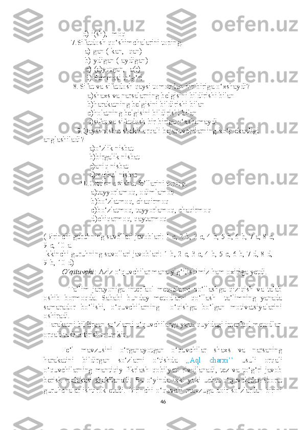           d)-i(sh), -moq
     7.Sifatdosh qo‘shimchalarini toping.
            a)-gan (-kan, -qan)
            b)-ydigan (-aydigan)
   c)-(a)yotgan, -a(r)
   d)Hammasi to‘g‘ri
      8. Sifat va sifatdosh qaysi tomondan bir-biriga o‘xshaydi?
    a)shaxs va narsalarning belgisini bildirishi bilan
    b)harakatning belgisini bildirishi bilan
    c)holatning belgisini bildirishi bilan
    d)sifat va sifatdosh bir biriga o‘xshamaydi
        9.Qaysi nisbat shakli orqali bajaruvchilarning ko‘p ekanligi 
anglashiladi?
     a)o‘zlik nisbat
       b)birgalik nisbat
     c)aniq nisbat
     d)majhul nisbat
10.Orttirma nisbat fe’llarini toping. 
      a)tayyorlamoq, odimlamoq
      b)bo‘zlatmoq, chaqirmoq
      c)bo‘zlatmoq, tayyorlamoq, chaqirmoq
      d)chiqarmoq, qaytarmoq
(Birinchi guruhning savollari javoblari: 1-c, 2-b, 3-c, 4-b, 5-b, 6-b, 7-a, 8-c, 
9-c, 10-a.
Ikkinchi guruhning savollari javoblari: 1-b, 2-c, 3-c, 4-b, 5-c, 6-b, 7-d, 8-d,    
9-b, 10-d)
O‘qituvchi : Aziz o‘quvchilar mana yig‘ilishimiz ham oxiriga yetdi.
    Ta’lim   jarayoniga   interfaol   metodlarni   qo‘llashga   qiziqish   va   talab
oshib   bormoqda.   Sababi   bunday   metodlarni   qo‘llash     ta’limning   yanada
samarador   bo‘lishi,   o‘quvchilarning     o‘qishga   bo‘lgan   motivatsiyalarini
oshiradi.
  Harakatni bildirgan so‘zlarni o‘quvchilarga yana quyidagi interfaol metodlar 
orqali tushuntirish mumkin.
Fe‘l   mavzusini   o‘rganayotgan   o‘quvchilar   shaxs   va   narsaning
harakatini   bildirgan   so‘zlarni   o‘tishda   ,,Aql   charxi’’   usuli   orqali
o‘quvchilarning   mantiqiy   fikrlash   qobilyati   rivojlanadi,   tez   va   to‘g‘ri   javob
berish   malakasi   shakllanadi.   Bu   o‘yinda   ikki   yoki   uchta   o‘quvchidan   iborat
guruhchalar ishtirok etadi. Birinchi o‘quvchi mavzuga doir so‘zlardan birini
46 