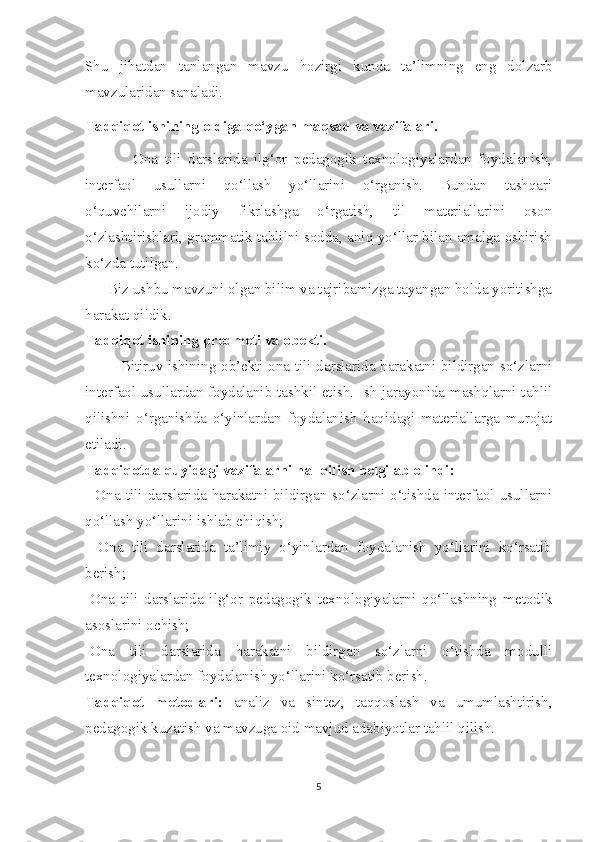 Shu   jihatdan   tanlangan   mavzu   hozirgi   kunda   ta’limning   eng   dolzarb
mavzularidan sanaladi.
Tadqiqot ishining oldiga qo‘ygan maqsad va vazifalari.
              Ona   tili   darslarida   ilg‘or   pedagogik   texnologiyalardan   foydalanish,
interfaol   usullarni   qo‘llash   yo‘llarini   o‘rganish.   Bundan   tashqari
o‘quvchilarni   ijodiy   fikrlashga   o‘rgatish,   til   materiallarini   oson
o‘zlashtirishlari, grammatik tahlilni sodda, aniq yo‘llar bilan amalga oshirish
ko‘zda tutilgan.
      Biz ushbu mavzuni olgan bilim va tajribamizga tayangan holda yoritishga
harakat qildik.  
Tadqiqot ishining predmeti va obekti.
Bitiruv ishining ob’ekti ona tili darslarida harakatni bildirgan so‘zlarni
interfaol usullardan foydalanib tashkil etish. Ish jarayonida mashqlarni tahlil
qilishni   o‘rganishda   o‘yinlardan   foydalanish   haqidagi   materiallarga   murojat
etiladi.
Tadqiqotda quyidagi vazifalarni hal qilish belgilab olindi:
-  Ona  tili  darslarida  harakatni  bildirgan  so‘zlarni  o‘tishda  interfaol  usullarni
qo‘llash yo‘llarini ishlab chiqish;  
-   Ona   tili   darslarida   ta’limiy   o‘yinlardan   foydalanish   yo‘llarini   ko‘rsatib
berish;
-Ona   tili   darslarida   ilg‘or   pedagogik   texnologiyalarni   qo‘llashning   metodik
asoslarini ochish;
-Ona   tili   darslarida   harakatni   bildirgan   so‘zlarni   o‘tishda   modulli
texnologiyalardan foydalanish yo‘llarini ko‘rsatib berish. 
Tadqiqot   metodlari:   analiz   va   sintez,   taqqoslash   va   umumlashtirish,
pedagogik kuzatish va mavzuga oid mavjud adabiyotlar tahlil qilish.
5 