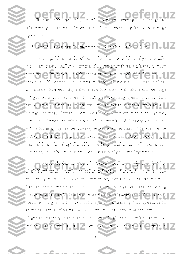 Xulosa   qilib   aytganda,   interfaol   usullar   darsning   qiziqarliligi   va
ta’sirchanligini oshiradi, o‘quvchilarni ta’lim jarayonining faol subyektlariga
aylantiradi.
II. 3. Ona tili darslarida fe’l zamonlarini interfaol usulda o‘tish
            Til o‘rganish sohasida fe’l zamonlarini o‘zlashtirish asosiy mahoratdir.
Biroq,   an’anaviy   usullar   ko‘pincha   chuqur   tushunish   va   saqlashga   yordam
bermaydi.   O‘ziga   jalb   etuvchi   innovatsion   yondashuvlardan   biri   ona   tili
darslarida   fe’l   zamonlarini   interaktiv   tarzda   o‘tkazishdir.   Bu   usul   nafaqat
tushunishni   kuchaytiradi,   balki   o‘quvchilarning   faol   ishtirokini   va   tilga
bo‘lgan   ishonchini   kuchaytiradi.   Fe’l   zamonlarining   qiyinligi   til   ichidagi
harakatlarning   vaqtini   va   munosabatlarini   yetkazishda   muhim   rol   o‘ynaydi.
Shunga qaramay, o‘tmish, hozirgi va kelajak zamonlarni tushunish, ayniqsa,
ona   tilini   bilmaganlar   uchun   qiyin  bo‘lishi  mumkin.  An’anaviy   sinf  usullari
ko‘pincha   eslab   qolish   va   takroriy   mashqlarga   tayanadi.   Talabalar   passiv
ma’lumot olish o‘rniga, dinmik mashqlar va mazmunli o‘zaro ta’sirlar orqali
material   bilan   faol   shug‘ullanadilar.   Ushbu   yondashuv   turli   xil     usullardan,
jumladan, rolli o‘yinlar, hikoyalar va interaktiv o‘yinlardan foydalanadi. 
        Ona   tili   darslarida   interfaol   o‘tkazish   usullarini   joriy   etish   ko‘plab
afzalliklarni beradi. Interfaol metodlar faollikni rivojlantiradi. Dinamik o‘quv
muhitini   yaratadi.   Talabalar   muloqot   qilish,   hamkorlik   qilish   va   tanqidiy
fikrlash   uchun   rag‘batlantiriladi.   Bu   esa   motivatsiya   va   esda   qolishning
oshishiga   olib   keladi.   Interfaol   mashg‘ulotlar   o‘quvchilarga   o‘z   fikrlarini
ravon   va   to‘g‘ri   ifoda   etish   imkoniyatini   beruvchi   qo‘llab-quvvatlovchi
sharoitda   tajriba   o‘tkazish   va   xatolarni   tuzatish   imkoniyatini   beradi.   Til
o‘rganish   madaniy   tushunish   bilan   o‘zaro   bog‘liqdir.   Interfaol   ko‘chirish
faoliyati   ko‘pincha   urf-odatlar   va   kundalik   ssenariylar   kabi   madaniy
51 